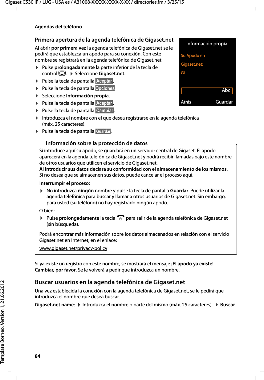 84  Gigaset C530 IP / LUG - USA es / A31008-XXXXX-XXXX-X-XX / directories.fm / 3/25/15Template Borneo, Version 1, 21.06.2012Agendas del teléfonoPrimera apertura de la agenda telefónica de Gigaset.netAl abrir por primera vez la agenda telefónica de Gigaset.net se le pedirá que establezca un apodo para su conexión. Con este nombre se registrará en la agenda telefónica de Gigaset.net. ¤Pulse prolongadamente la parte inferior de la tecla de control s.  ¤ Seleccione Gigaset.net. ¤Pulse la tecla de pantalla §Aceptar§. ¤Pulse la tecla de pantalla Opciones¤Seleccione Información propia.¤Pulse la tecla de pantalla §Aceptar§. ¤Pulse la tecla de pantalla §Cambiar§.¤Introduzca el nombre con el que desea registrarse en la agenda telefónica (máx. 25 caracteres).¤Pulse la tecla de pantalla §Guardar§. Si ya existe un registro con este nombre, se mostrará el mensaje ¡El apodo ya existe! Cambiar, por favor. Se le volverá a pedir que introduzca un nombre. Buscar usuarios en la agenda telefónica de Gigaset.netUna vez establecida la conexión con la agenda telefónica de Gigaset.net, se le pedirá que introduzca el nombre que desea buscar. Gigaset.net name:  ¤ Introduzca el nombre o parte del mismo (máx. 25 caracteres).  ¤ Buscar Información sobre la protección de datosSi introduce aquí su apodo, se guardará en un servidor central de Gigaset. El apodo aparecerá en la agenda telefónica de Gigaset.net y podrá recibir llamadas bajo este nombre de otros usuarios que utilicen el servicio de Gigaset.net.  Al introducir sus datos declara su conformidad con el almacenamiento de los mismos. Si no desea que se almacenen sus datos, puede cancelar el proceso aquí. Interrumpir el proceso:¤No introduzca ningún nombre y pulse la tecla de pantalla Guardar. Puede utilizar la agenda telefónica para buscar y llamar a otros usuarios de Gigaset.net. Sin embargo, para usted (su teléfono) no hay registrado ningún apodo. O bien: ¤Pulse prolongadamente la tecla a para salir de la agenda telefónica de Gigaset.net (sin búsqueda). Podrá encontrar más información sobre los datos almacenados en relación con el servicio Gigaset.net en Internet, en el enlace:www.gigaset.net/privacy-policyInformación propiaSu Apodo en Gigaset.net:GiAbcAtrás Guardar