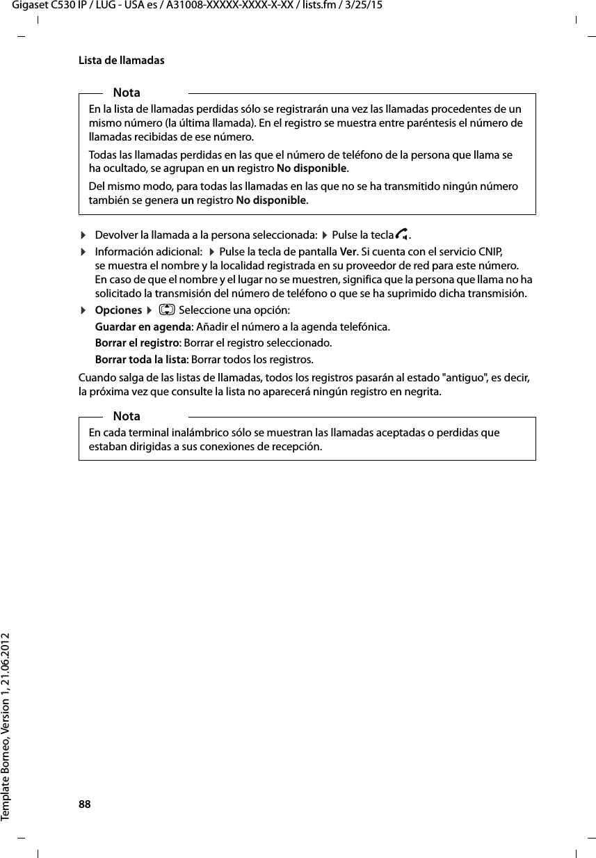 88  Gigaset C530 IP / LUG - USA es / A31008-XXXXX-XXXX-X-XX / lists.fm / 3/25/15Template Borneo, Version 1, 21.06.2012Lista de llamadas¤Devolver la llamada a la persona seleccionada: ¤ Pulse la teclac.¤Información adicional:  ¤ Pulse la tecla de pantalla Ver. Si cuenta con el servicio CNIP, se muestra el nombre y la localidad registrada en su proveedor de red para este número. En caso de que el nombre y el lugar no se muestren, significa que la persona que llama no ha solicitado la transmisión del número de teléfono o que se ha suprimido dicha transmisión. ¤Opciones ¤  q Seleccione una opción:Guardar en agenda: Añadir el número a la agenda telefónica.Borrar el registro: Borrar el registro seleccionado.Borrar toda la lista: Borrar todos los registros.Cuando salga de las listas de llamadas, todos los registros pasarán al estado &quot;antiguo&quot;, es decir, la próxima vez que consulte la lista no aparecerá ningún registro en negrita.NotaEn la lista de llamadas perdidas sólo se registrarán una vez las llamadas procedentes de un mismo número (la última llamada). En el registro se muestra entre paréntesis el número de llamadas recibidas de ese número. Todas las llamadas perdidas en las que el número de teléfono de la persona que llama se ha ocultado, se agrupan en un registro No disponible. Del mismo modo, para todas las llamadas en las que no se ha transmitido ningún número también se genera un registro No disponible. NotaEn cada terminal inalámbrico sólo se muestran las llamadas aceptadas o perdidas que estaban dirigidas a sus conexiones de recepción.