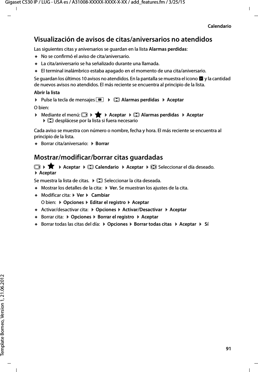  91Gigaset C530 IP / LUG - USA es / A31008-XXXXX-XXXX-X-XX / add_features.fm / 3/25/15Template Borneo, Version 1, 21.06.2012CalendarioVisualización de avisos de citas/aniversarios no atendidosLas siguientes citas y aniversarios se guardan en la lista Alarmas perdidas: uNo se confirmó el aviso de cita/aniversario.uLa cita/aniversario se ha señalizado durante una llamada.uEl terminal inalámbrico estaba apagado en el momento de una cita/aniversario.Se guardan los últimos 10 avisos no atendidos. En la pantalla se muestra el icono  y la cantidad de nuevos avisos no atendidos. El más reciente se encuentra al principio de la lista.Abrir la lista ¤Pulse la tecla de mensajes f  ¤  q Alarmas perdidas  ¤ Aceptar O bien:¤Mediante el menú: v ¤ É ¤ Aceptar  ¤ q Alarmas perdidas  ¤ Aceptar  ¤ q desplácese por la lista si fuera necesarioCada aviso se muestra con número o nombre, fecha y hora. El más reciente se encuentra al principio de la lista.uBorrar cita/aniversario:  ¤ BorrarMostrar/modificar/borrar citas guardadasv ¤ É  ¤ Aceptar  ¤ q Calendario  ¤ Aceptar  ¤ p Seleccionar el día deseado.  ¤ AceptarSe muestra la lista de citas.  ¤ q Seleccionar la cita deseada. uMostrar los detalles de la cita:  ¤ Ver. Se muestran los ajustes de la cita. uModificar cita: ¤ Ver ¤  CambiarO bien:  ¤ Opciones ¤ Editar el registro ¤ AceptaruActivar/desactivar cita:  ¤ Opciones ¤ Activar/Desactivar  ¤ AceptaruBorrar cita:  ¤ Opciones ¤ Borrar el registro  ¤ AceptaruBorrar todas las citas del día:  ¤ Opciones ¤ Borrar todas citas  ¤ Aceptar  ¤  Sí