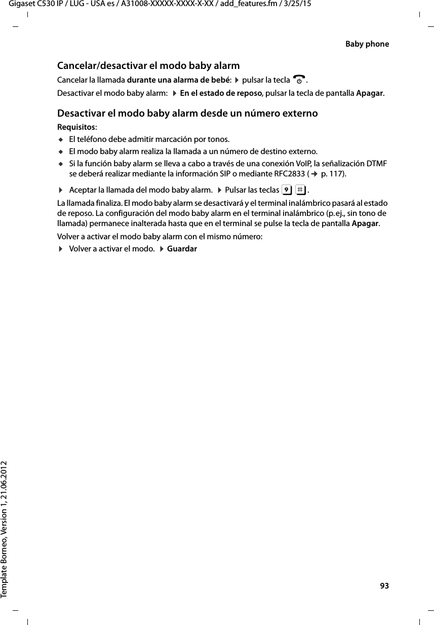  93Gigaset C530 IP / LUG - USA es / A31008-XXXXX-XXXX-X-XX / add_features.fm / 3/25/15Template Borneo, Version 1, 21.06.2012Baby phoneCancelar/desactivar el modo baby alarmCancelar la llamada durante una alarma de bebé: ¤ pulsar la tecla a.Desactivar el modo baby alarm:  ¤ En el estado de reposo, pulsar la tecla de pantalla Apagar.Desactivar el modo baby alarm desde un número externoRequisitos: uEl teléfono debe admitir marcación por tonos. uEl modo baby alarm realiza la llamada a un número de destino externo. uSi la función baby alarm se lleva a cabo a través de una conexión VoIP, la señalización DTMF se deberá realizar mediante la información SIP o mediante RFC2833 (¢ p. 117). ¤Aceptar la llamada del modo baby alarm.  ¤ Pulsar las teclas 9 ;. La llamada finaliza. El modo baby alarm se desactivará y el terminal inalámbrico pasará al estado de reposo. La configuración del modo baby alarm en el terminal inalámbrico (p. ej., sin tono de llamada) permanece inalterada hasta que en el terminal se pulse la tecla de pantalla Apagar. Volver a activar el modo baby alarm con el mismo número:¤Volver a activar el modo.  ¤ Guardar
