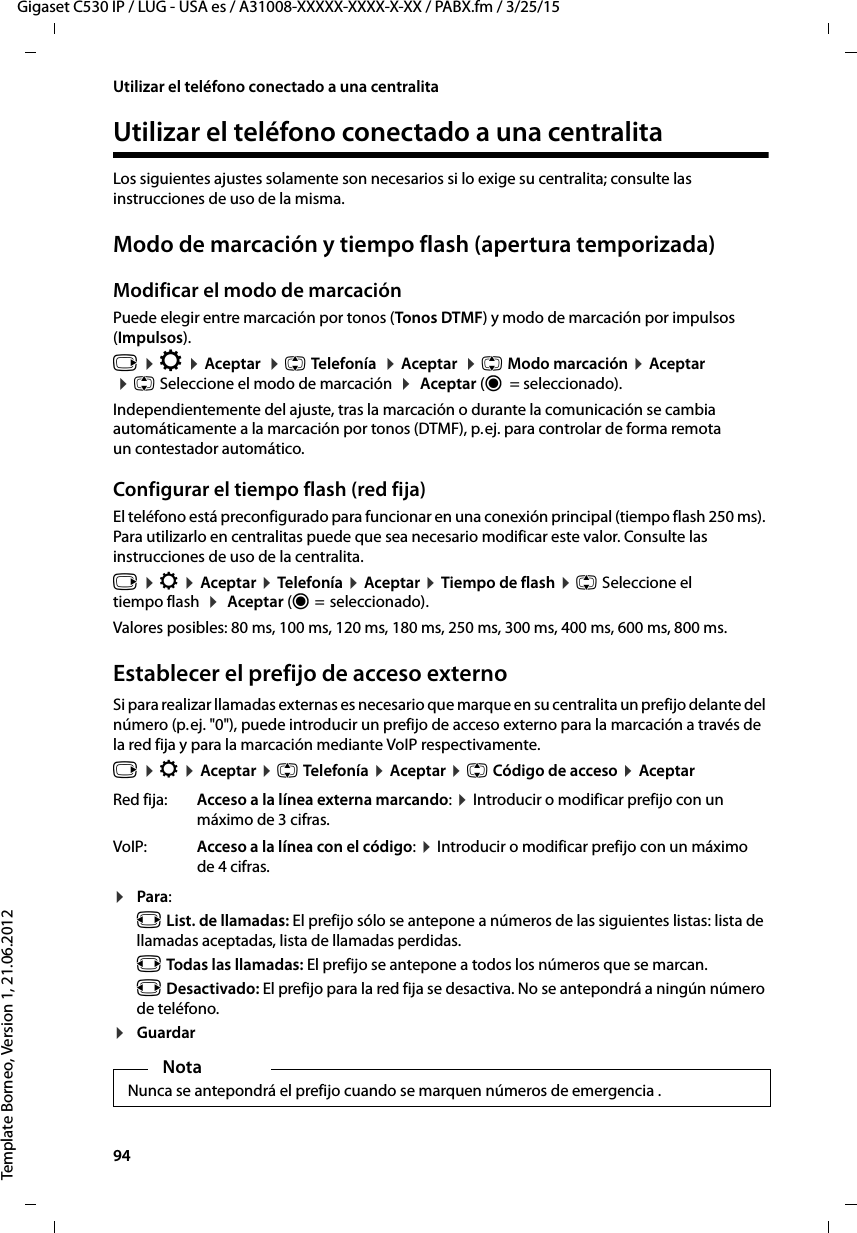 94  Gigaset C530 IP / LUG - USA es / A31008-XXXXX-XXXX-X-XX / PABX.fm / 3/25/15Template Borneo, Version 1, 21.06.2012Utilizar el teléfono conectado a una centralitaUtilizar el teléfono conectado a una centralitaLos siguientes ajustes solamente son necesarios si lo exige su centralita; consulte las instrucciones de uso de la misma. Modo de marcación y tiempo flash (apertura temporizada)Modificar el modo de marcaciónPuede elegir entre marcación por tonos (Tonos DTMF) y modo de marcación por impulsos (Impulsos).v ¤ Ï ¤ Aceptar  ¤ q Telefonía  ¤ Aceptar  ¤ q Modo marcación ¤ Aceptar  ¤ q Seleccione el modo de marcación  ¤  Aceptar (Ø  = seleccionado). Independientemente del ajuste, tras la marcación o durante la comunicación se cambia automáticamente a la marcación por tonos (DTMF), p. ej. para controlar de forma remota un contestador automático.Configurar el tiempo flash (red fija)El teléfono está preconfigurado para funcionar en una conexión principal (tiempo flash 250 ms). Para utilizarlo en centralitas puede que sea necesario modificar este valor. Consulte las instrucciones de uso de la centralita.v ¤ Ï ¤ Aceptar ¤ Telefonía ¤ Aceptar ¤ Tiempo de flash ¤ q Seleccione el tiempo flash  ¤  Aceptar (Ø =  seleccionado). Valores posibles: 80 ms, 100 ms, 120 ms, 180 ms, 250 ms, 300 ms, 400 ms, 600 ms, 800 ms.Establecer el prefijo de acceso externoSi para realizar llamadas externas es necesario que marque en su centralita un prefijo delante del número (p. ej. &quot;0&quot;), puede introducir un prefijo de acceso externo para la marcación a través de la red fija y para la marcación mediante VoIP respectivamente.v ¤ Ï ¤ Aceptar ¤ q Telefonía ¤ Aceptar ¤ q Código de acceso ¤ Aceptar¤Para:r List. de llamadas: El prefijo sólo se antepone a números de las siguientes listas: lista de llamadas aceptadas, lista de llamadas perdidas. r Todas las llamadas: El prefijo se antepone a todos los números que se marcan. r Desactivado: El prefijo para la red fija se desactiva. No se antepondrá a ningún número de teléfono. ¤GuardarRed fija: Acceso a la línea externa marcando: ¤ Introducir o modificar prefijo con un máximo de 3 cifras.VoIP: Acceso a la línea con el código: ¤ Introducir o modificar prefijo con un máximo de 4 cifras.NotaNunca se antepondrá el prefijo cuando se marquen números de emergencia . 