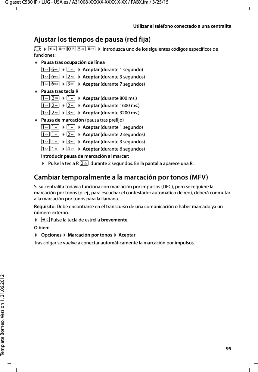  95Gigaset C530 IP / LUG - USA es / A31008-XXXXX-XXXX-X-XX / PABX.fm / 3/25/15Template Borneo, Version 1, 21.06.2012Utilizar el teléfono conectado a una centralitaAjustar los tiempos de pausa (red fija)v ¤ *#Q5# ¤ Introduzca uno de los siguientes códigos específicos de funciones:uPausa tras ocupación de líneaL ¤  ¤ Aceptar (durante 1 segundo)L ¤ 2 ¤ Aceptar (durante 3 segundos)L ¤ 3 ¤ Aceptar (durante 7 segundos)uPausa tras tecla R2 ¤  ¤ Aceptar (durante 800 ms.)2 ¤ 2 ¤ Aceptar (durante 1600 ms.)2 ¤ 3 ¤ Aceptar (durante 3200 ms.)uPausa de marcación (pausa tras prefijo) ¤  ¤ Aceptar (durante 1 segundo) ¤ 2 ¤ Aceptar (durante 2 segundos) ¤ 3 ¤ Aceptar (durante 3 segundos) ¤ 4 ¤ Aceptar (durante 6 segundos)Introducir pausa de marcación al marcar: ¤Pulse la tecla R S durante 2 segundos. En la pantalla aparece una R.Cambiar temporalmente a la marcación por tonos (MFV)Si su centralita todavía funciona con marcación por impulsos (DEC), pero se requiere la marcación por tonos (p. ej., para escuchar el contestador automático de red), deberá conmutar a la marcación por tonos para la llamada.Requisito: Debe encontrarse en el transcurso de una comunicación o haber marcado ya un número externo.¤*Pulse la tecla de estrella brevemente.O bien:¤Opciones ¤ Marcación por tonos ¤ AceptarTras colgar se vuelve a conectar automáticamente la marcación por impulsos.