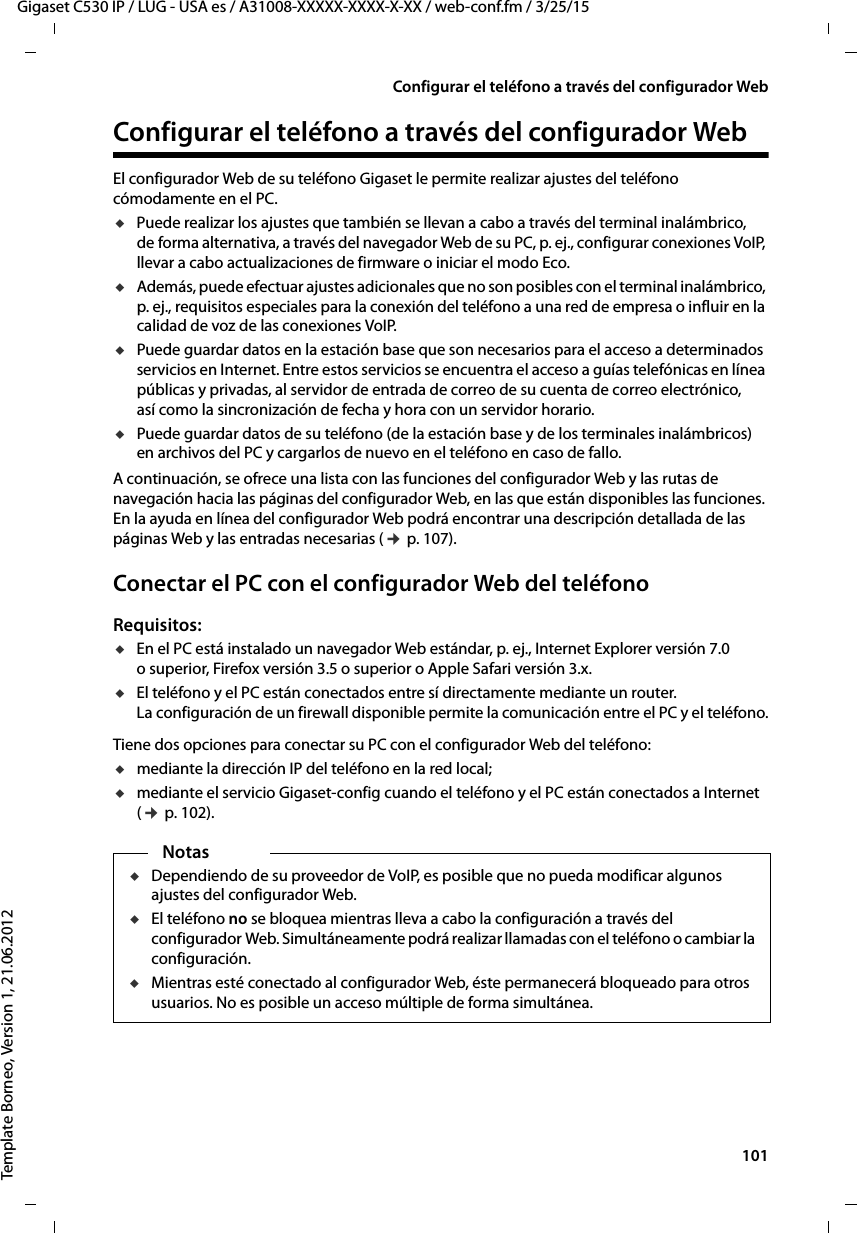  101Gigaset C530 IP / LUG - USA es / A31008-XXXXX-XXXX-X-XX / web-conf.fm / 3/25/15Template Borneo, Version 1, 21.06.2012Configurar el teléfono a través del configurador WebConfigurar el teléfono a través del configurador WebEl configurador Web de su teléfono Gigaset le permite realizar ajustes del teléfono cómodamente en el PC. uPuede realizar los ajustes que también se llevan a cabo a través del terminal inalámbrico, de forma alternativa, a través del navegador Web de su PC, p. ej., configurar conexiones VoIP, llevar a cabo actualizaciones de firmware o iniciar el modo Eco. uAdemás, puede efectuar ajustes adicionales que no son posibles con el terminal inalámbrico, p. ej., requisitos especiales para la conexión del teléfono a una red de empresa o influir en la calidad de voz de las conexiones VoIP.uPuede guardar datos en la estación base que son necesarios para el acceso a determinados servicios en Internet. Entre estos servicios se encuentra el acceso a guías telefónicas en línea públicas y privadas, al servidor de entrada de correo de su cuenta de correo electrónico, así como la sincronización de fecha y hora con un servidor horario.uPuede guardar datos de su teléfono (de la estación base y de los terminales inalámbricos) en archivos del PC y cargarlos de nuevo en el teléfono en caso de fallo. A continuación, se ofrece una lista con las funciones del configurador Web y las rutas de navegación hacia las páginas del configurador Web, en las que están disponibles las funciones. En la ayuda en línea del configurador Web podrá encontrar una descripción detallada de las páginas Web y las entradas necesarias (¢ p. 107). Conectar el PC con el configurador Web del teléfono Requisitos: uEn el PC está instalado un navegador Web estándar, p. ej., Internet Explorer versión 7.0 o superior, Firefox versión 3.5 o superior o Apple Safari versión 3.x. uEl teléfono y el PC están conectados entre sí directamente mediante un router. La configuración de un firewall disponible permite la comunicación entre el PC y el teléfono.Tiene dos opciones para conectar su PC con el configurador Web del teléfono: umediante la dirección IP del teléfono en la red local;umediante el servicio Gigaset-config cuando el teléfono y el PC están conectados a Internet (¢ p. 102).NotasuDependiendo de su proveedor de VoIP, es posible que no pueda modificar algunos ajustes del configurador Web. uEl teléfono no se bloquea mientras lleva a cabo la configuración a través del configurador Web. Simultáneamente podrá realizar llamadas con el teléfono o cambiar la configuración. uMientras esté conectado al configurador Web, éste permanecerá bloqueado para otros usuarios. No es posible un acceso múltiple de forma simultánea.