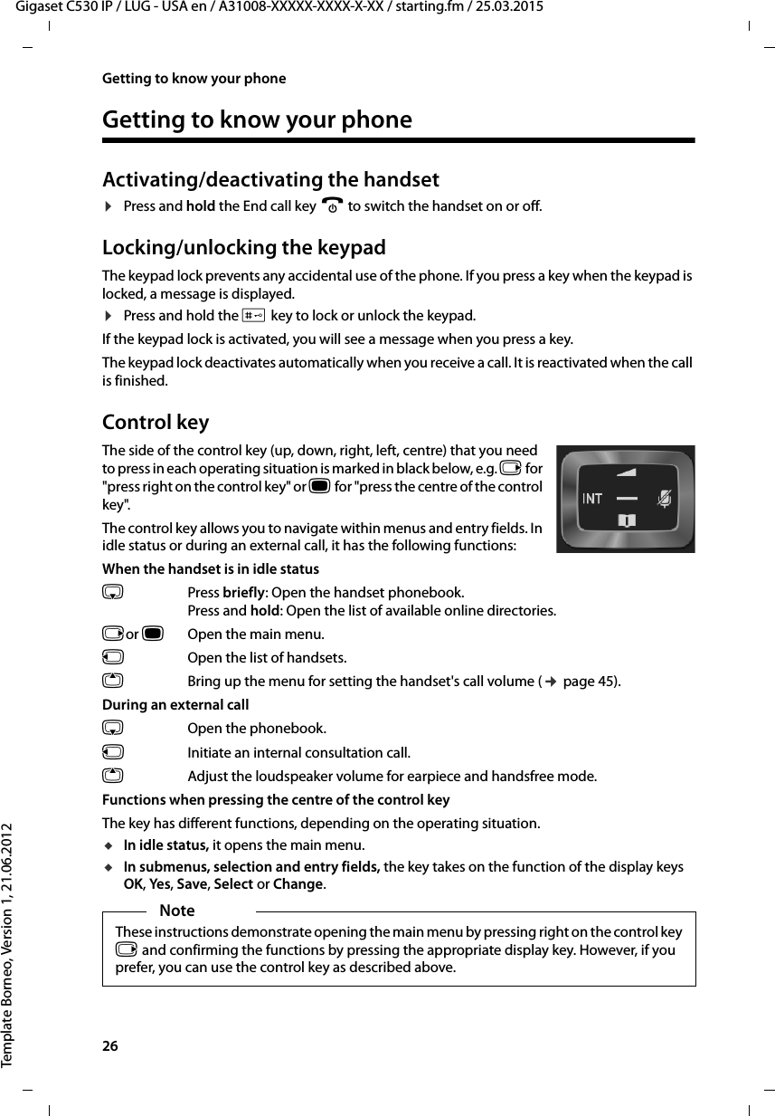 26  Gigaset C530 IP / LUG - USA en / A31008-XXXXX-XXXX-X-XX / starting.fm / 25.03.2015Template Borneo, Version 1, 21.06.2012Getting to know your phoneGetting to know your phoneActivating/deactivating the handset¤Press and hold the End call key a to switch the handset on or off. Locking/unlocking the keypadThe keypad lock prevents any accidental use of the phone. If you press a key when the keypad is locked, a message is displayed. ¤Press and hold the # key to lock or unlock the keypad. If the keypad lock is activated, you will see a message when you press a key.The keypad lock deactivates automatically when you receive a call. It is reactivated when the call is finished.Control keyThe side of the control key (up, down, right, left, centre) that you need to press in each operating situation is marked in black below, e.g. v for &quot;press right on the control key&quot; or w for &quot;press the centre of the control key&quot;. The control key allows you to navigate within menus and entry fields. In idle status or during an external call, it has the following functions:When the handset is in idle statuss Press briefly: Open the handset phonebook.Press and hold: Open the list of available online directories.vor wOpen the main menu.u  Open the list of handsets.tBring up the menu for setting the handset&apos;s call volume (¢page 45).During an external calls  Open the phonebook.u  Initiate an internal consultation call.tAdjust the loudspeaker volume for earpiece and handsfree mode.Functions when pressing the centre of the control keyThe key has different functions, depending on the operating situation.uIn idle status, it opens the main menu.uIn submenus, selection and entry fields, the key takes on the function of the display keys OK, Yes, Save, Select or Change.NoteThese instructions demonstrate opening the main menu by pressing right on the control key v and confirming the functions by pressing the appropriate display key. However, if you prefer, you can use the control key as described above.