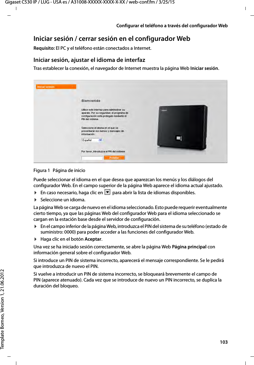  103Gigaset C530 IP / LUG - USA es / A31008-XXXXX-XXXX-X-XX / web-conf.fm / 3/25/15Template Borneo, Version 1, 21.06.2012Configurar el teléfono a través del configurador WebIniciar sesión / cerrar sesión en el configurador WebRequisito: El PC y el teléfono están conectados a Internet.Iniciar sesión, ajustar el idioma de interfazTras establecer la conexión, el navegador de Internet muestra la página Web Iniciar sesión.Figura 1 Página de inicioPuede seleccionar el idioma en el que desea que aparezcan los menús y los diálogos del configurador Web. En el campo superior de la página Web aparece el idioma actual ajustado. ¤En caso necesario, haga clic en   para abrir la lista de idiomas disponibles. ¤Seleccione un idioma. La página Web se carga de nuevo en el idioma seleccionado. Esto puede requerir eventualmente cierto tiempo, ya que las páginas Web del configurador Web para el idioma seleccionado se cargan en la estación base desde el servidor de configuración. ¤En el campo inferior de la página Web, introduzca el PIN del sistema de su teléfono (estado de suministro: 0000) para poder acceder a las funciones del configurador Web. ¤Haga clic en el botón Aceptar.Una vez se ha iniciado sesión correctamente, se abre la página Web Página principal con información general sobre el configurador Web.Si introduce un PIN de sistema incorrecto, aparecerá el mensaje correspondiente. Se le pedirá que introduzca de nuevo el PIN. Si vuelve a introducir un PIN de sistema incorrecto, se bloqueará brevemente el campo de PIN (aparece atenuado). Cada vez que se introduce de nuevo un PIN incorrecto, se duplica la duración del bloqueo. V