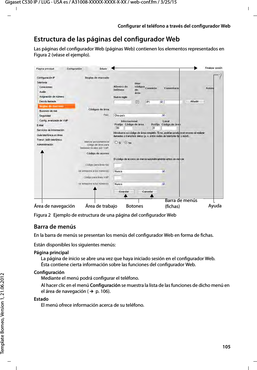  105Gigaset C530 IP / LUG - USA es / A31008-XXXXX-XXXX-X-XX / web-conf.fm / 3/25/15Template Borneo, Version 1, 21.06.2012Configurar el teléfono a través del configurador WebEstructura de las páginas del configurador WebLas páginas del configurador Web (páginas Web) contienen los elementos representados en Figura 2 (véase el ejemplo).Figura 2 Ejemplo de estructura de una página del configurador WebBarra de menúsEn la barra de menús se presentan los menús del configurador Web en forma de fichas. Están disponibles los siguientes menús: Página principal La página de inicio se abre una vez que haya iniciado sesión en el configurador Web. Ésta contiene cierta información sobre las funciones del configurador Web.Configuración Mediante el menú podrá configurar el teléfono.Al hacer clic en el menú Configuración se muestra la lista de las funciones de dicho menú en el área de navegación (¢ p. 106). Estado El menú ofrece información acerca de su teléfono.Área de trabajoÁrea de navegaciónBarra de menús (fichas)Botones Ayuda