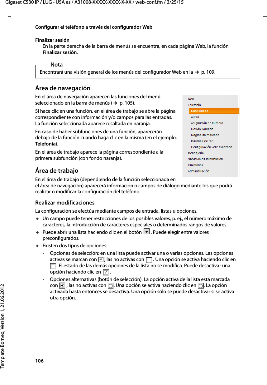 106  Gigaset C530 IP / LUG - USA es / A31008-XXXXX-XXXX-X-XX / web-conf.fm / 3/25/15Template Borneo, Version 1, 21.06.2012Configurar el teléfono a través del configurador WebFinalizar sesiónEn la parte derecha de la barra de menús se encuentra, en cada página Web, la función Finalizar sesión.Área de navegaciónEn el área de navegación aparecen las funciones del menú seleccionado en la barra de menús (¢ p. 105). Si hace clic en una función, en el área de trabajo se abre la página correspondiente con información y/o campos para las entradas. La función seleccionada aparece resaltada en naranja. En caso de haber subfunciones de una función, aparecerán debajo de la función cuando haga clic en la misma (en el ejemplo, Telefonía). En el área de trabajo aparece la página correspondiente a la primera subfunción (con fondo naranja).Área de trabajoEn el área de trabajo (dependiendo de la función seleccionada en el área de navegación) aparecerá información o campos de diálogo mediante los que podrá realizar o modificar la configuración del teléfono. Realizar modificacionesLa configuración se efectúa mediante campos de entrada, listas u opciones. uUn campo puede tener restricciones de los posibles valores, p. ej., el número máximo de caracteres, la introducción de caracteres especiales o determinados rangos de valores.uPuede abrir una lista haciendo clic en el botón  . Puede elegir entre valores preconfigurados.uExisten dos tipos de opciones:- Opciones de selección: en una lista puede activar una o varias opciones. Las opciones activas se marcan con  , las no activas con  . Una opción se activa haciendo clic en . El estado de las demás opciones de la lista no se modifica. Puede desactivar una opción haciendo clic en  .- Opciones alternativas (botón de selección). La opción activa de la lista está marcada con , las no activas con  . Una opción se activa haciendo clic en  . La opción activada hasta entonces se desactiva. Una opción sólo se puede desactivar si se activa otra opción. NotaEncontrará una visión general de los menús del configurador Web en la ¢ p. 109.Vμμ.