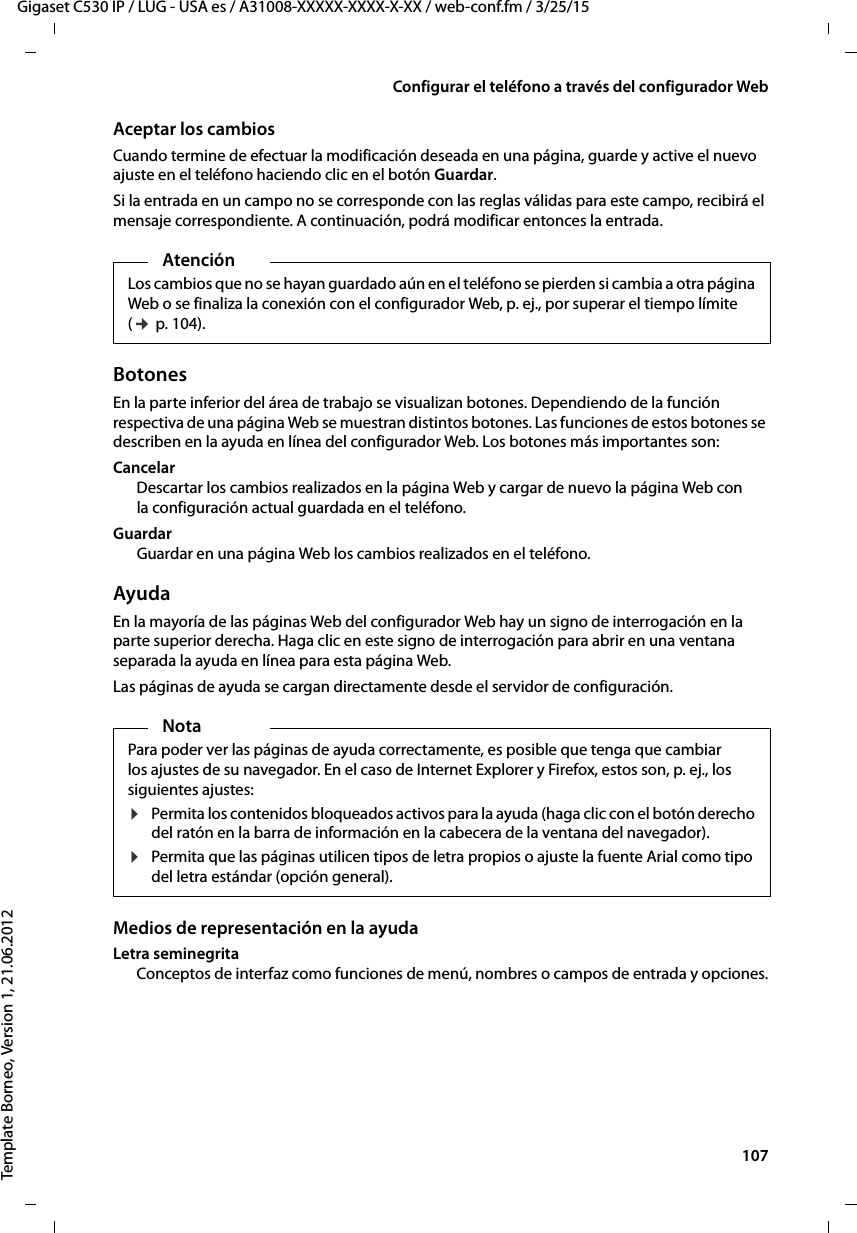  107Gigaset C530 IP / LUG - USA es / A31008-XXXXX-XXXX-X-XX / web-conf.fm / 3/25/15Template Borneo, Version 1, 21.06.2012Configurar el teléfono a través del configurador WebAceptar los cambiosCuando termine de efectuar la modificación deseada en una página, guarde y active el nuevo ajuste en el teléfono haciendo clic en el botón Guardar.Si la entrada en un campo no se corresponde con las reglas válidas para este campo, recibirá el mensaje correspondiente. A continuación, podrá modificar entonces la entrada.BotonesEn la parte inferior del área de trabajo se visualizan botones. Dependiendo de la función respectiva de una página Web se muestran distintos botones. Las funciones de estos botones se describen en la ayuda en línea del configurador Web. Los botones más importantes son: CancelarDescartar los cambios realizados en la página Web y cargar de nuevo la página Web con la configuración actual guardada en el teléfono. GuardarGuardar en una página Web los cambios realizados en el teléfono.AyudaEn la mayoría de las páginas Web del configurador Web hay un signo de interrogación en la parte superior derecha. Haga clic en este signo de interrogación para abrir en una ventana separada la ayuda en línea para esta página Web. Las páginas de ayuda se cargan directamente desde el servidor de configuración. Medios de representación en la ayudaLetra seminegritaConceptos de interfaz como funciones de menú, nombres o campos de entrada y opciones.AtenciónLos cambios que no se hayan guardado aún en el teléfono se pierden si cambia a otra página Web o se finaliza la conexión con el configurador Web, p. ej., por superar el tiempo límite (¢ p. 104).NotaPara poder ver las páginas de ayuda correctamente, es posible que tenga que cambiar los ajustes de su navegador. En el caso de Internet Explorer y Firefox, estos son, p. ej., los siguientes ajustes: ¤Permita los contenidos bloqueados activos para la ayuda (haga clic con el botón derecho del ratón en la barra de información en la cabecera de la ventana del navegador). ¤Permita que las páginas utilicen tipos de letra propios o ajuste la fuente Arial como tipo del letra estándar (opción general). 