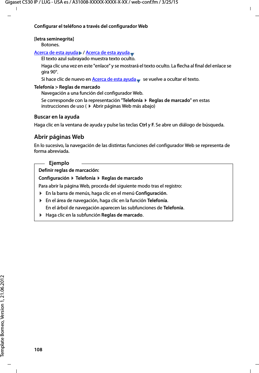 108  Gigaset C530 IP / LUG - USA es / A31008-XXXXX-XXXX-X-XX / web-conf.fm / 3/25/15Template Borneo, Version 1, 21.06.2012Configurar el teléfono a través del configurador Web[letra seminegrita] Botones.Acerca de esta ayuda / Acerca de esta ayudaEl texto azul subrayado muestra texto oculto. Haga clic una vez en este &quot;enlace&quot; y se mostrará el texto oculto. La flecha al final del enlace se gira 90°.Si hace clic de nuevo en Acerca de esta ayuda  se vuelve a ocultar el texto. Telefonía &gt; Reglas de marcado Navegación a una función del configurador Web. Se corresponde con la representación &quot;Telefonía ¤ Reglas de marcado&quot; en estas instrucciones de uso ( ¤ Abrir páginas Web más abajo)Buscar en la ayuda Haga clic en la ventana de ayuda y pulse las teclas Ctrl y F. Se abre un diálogo de búsqueda. Abrir páginas WebEn lo sucesivo, la navegación de las distintas funciones del configurador Web se representa de forma abreviada. EjemploDefinir reglas de marcación: Configuración ¤ Tele fon ía  ¤ Reglas de marcado Para abrir la página Web, proceda del siguiente modo tras el registro: ¤En la barra de menús, haga clic en el menú Configuración. ¤En el área de navegación, haga clic en la función Telefonía.En el árbol de navegación aparecen las subfunciones de Telefonía.¤Haga clic en la subfunción Reglas de marcado. 