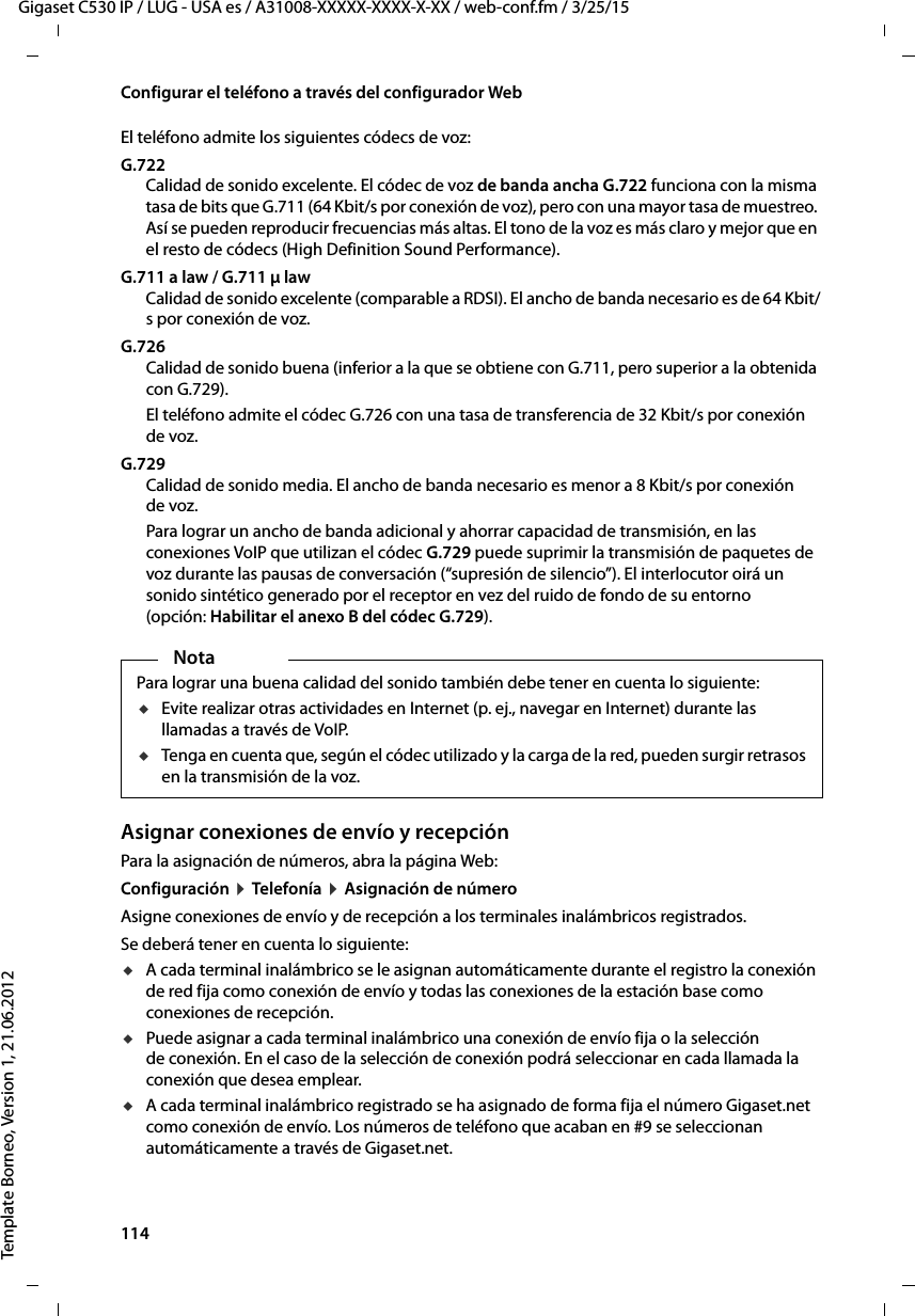 114  Gigaset C530 IP / LUG - USA es / A31008-XXXXX-XXXX-X-XX / web-conf.fm / 3/25/15Template Borneo, Version 1, 21.06.2012Configurar el teléfono a través del configurador WebEl teléfono admite los siguientes códecs de voz:G.722Calidad de sonido excelente. El códec de voz de banda ancha G.722 funciona con la misma tasa de bits que G.711 (64 Kbit/s por conexión de voz), pero con una mayor tasa de muestreo. Así se pueden reproducir frecuencias más altas. El tono de la voz es más claro y mejor que en el resto de códecs (High Definition Sound Performance). G.711 a law / G.711 μ law Calidad de sonido excelente (comparable a RDSI). El ancho de banda necesario es de 64 Kbit/s por conexión de voz. G.726Calidad de sonido buena (inferior a la que se obtiene con G.711, pero superior a la obtenida con G.729). El teléfono admite el códec G.726 con una tasa de transferencia de 32 Kbit/s por conexión de voz. G.729Calidad de sonido media. El ancho de banda necesario es menor a 8 Kbit/s por conexión de voz. Para lograr un ancho de banda adicional y ahorrar capacidad de transmisión, en las conexiones VoIP que utilizan el códec G.729 puede suprimir la transmisión de paquetes de voz durante las pausas de conversación (“supresión de silencio”). El interlocutor oirá un sonido sintético generado por el receptor en vez del ruido de fondo de su entorno (opción: Habilitar el anexo B del códec G.729).Asignar conexiones de envío y recepciónPara la asignación de números, abra la página Web: Configuración ¤ Telefonía ¤ Asignación de númeroAsigne conexiones de envío y de recepción a los terminales inalámbricos registrados. Se deberá tener en cuenta lo siguiente:uA cada terminal inalámbrico se le asignan automáticamente durante el registro la conexión de red fija como conexión de envío y todas las conexiones de la estación base como conexiones de recepción. uPuede asignar a cada terminal inalámbrico una conexión de envío fija o la selección de conexión. En el caso de la selección de conexión podrá seleccionar en cada llamada la conexión que desea emplear. uA cada terminal inalámbrico registrado se ha asignado de forma fija el número Gigaset.net como conexión de envío. Los números de teléfono que acaban en #9 se seleccionan automáticamente a través de Gigaset.net. NotaPara lograr una buena calidad del sonido también debe tener en cuenta lo siguiente:uEvite realizar otras actividades en Internet (p. ej., navegar en Internet) durante las llamadas a través de VoIP. uTenga en cuenta que, según el códec utilizado y la carga de la red, pueden surgir retrasos en la transmisión de la voz.