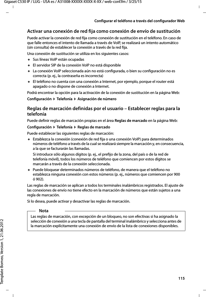  115Gigaset C530 IP / LUG - USA es / A31008-XXXXX-XXXX-X-XX / web-conf.fm / 3/25/15Template Borneo, Version 1, 21.06.2012Configurar el teléfono a través del configurador WebActivar una conexión de red fija como conexión de envío de sustituciónPuede activar la conexión de red fija como conexión de sustitución en el teléfono. En caso de que falle entonces el intento de llamada a través de VoIP, se realizará un intento automático (sin consulta) de establecer la conexión a través de la red fija. Una conexión de sustitución se utiliza en los siguientes casos:uSus líneas VoIP están ocupadas uEl servidor SIP de la conexión VoIP no está disponibleuLa conexión VoIP seleccionada aún no está configurada, o bien su configuración no es correcta (p. ej., la contraseña es incorrecta)uEl teléfono no cuenta con una conexión a Internet, por ejemplo, porque el router está apagado o no dispone de conexión a Internet. Podrá encontrar la opción para la activación de la conexión de sustitución en la página Web: Configuración ¤ Telefonía ¤ Asignación de númeroReglas de marcación definidas por el usuario – Establecer reglas para la telefoníaPuede definir reglas de marcación propias en el área Reglas de marcado en la página Web: Configuración ¤ Telefonía ¤ Reglas de marcadoPuede establecer las siguientes reglas de marcación:uEstablezca la conexión (conexión de red fija o una conexión VoIP) para determinados números de teléfono a través de la cual se realizará siempre la marcación y, en consecuencia, a la que se facturarán las llamadas. Si introduce sólo algunos dígitos (p. ej., el prefijo de la zona, del país o de la red de telefonía móvil), todos los números de teléfono que comiencen por estos dígitos se marcarán a través de la conexión seleccionada. uPuede bloquear determinados números de teléfono, de manera que el teléfono no establezca ninguna conexión con estos números (p. ej., números que comiencen por 900 ó 902). Las reglas de marcación se aplican a todos los terminales inalámbricos registrados. El ajuste de las conexiones de envío no tiene efecto en la marcación de números que están sujetos a una regla de marcación. Si lo desea, puede activar y desactivar las reglas de marcación. NotaLas reglas de marcación, con excepción de un bloqueo, no son efectivas si ha asignado la selección de conexión a una tecla de pantalla del terminal inalámbrico y selecciona antes de la marcación explícitamente una conexión de envío de la lista de conexiones disponibles. 