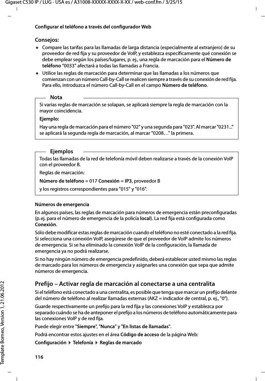 116  Gigaset C530 IP / LUG - USA es / A31008-XXXXX-XXXX-X-XX / web-conf.fm / 3/25/15Template Borneo, Version 1, 21.06.2012Configurar el teléfono a través del configurador WebConsejos: uCompare las tarifas para las llamadas de larga distancia (especialmente al extranjero) de su proveedor de red fija y su proveedor de VoIP, y establezca específicamente qué conexión se debe emplear según los países/lugares, p. ej., una regla de marcación para el Número de teléfono “0033” afectará a todas las llamadas a Francia.uUtilice las reglas de marcación para determinar que las llamadas a los números que comienzan con un número Call-by-Call se realicen siempre a través de su conexión de red fija. Para ello, introduzca el número Call-by-Call en el campo Número de teléfono. Números de emergencia En algunos países, las reglas de marcación para números de emergencia están preconfiguradas (p. ej. para el número de emergencia de la policía local). La red fija está configurada como Conexión. Sólo debe modificar estas reglas de marcación cuando el teléfono no esté conectado a la red fija. Si selecciona una conexión VoIP, asegúrese de que el proveedor de VoIP admite los números de emergencia. Si se ha eliminado la conexión VoIP de la configuración, la llamada de emergencia ya no podrá realizarse. Si no hay ningún número de emergencia predefinido, deberá establecer usted mismo las reglas de marcado para los números de emergencia y asignarles una conexión que sepa que admite números de emergencia. Prefijo – Activar regla de marcación al conectarse a una centralita Si el teléfono está conectado a una centralita, es posible que tenga que marcar un prefijo delante del número de teléfono al realizar llamadas externas (AKZ = indicador de central, p. ej., &quot;0&quot;). Guarde respectivamente un prefijo para la red fija y las conexiones VoIP y establezca por separado cuándo se ha de anteponer el prefijo a los números de teléfono automáticamente para las conexiones VoIP y de red fija. Puede elegir entre &quot;Siempre&quot;, &quot; Nunca&quot; y &quot;En listas de llamadas&quot;. Podrá encontrar estos ajustes en el área Código de acceso de la página Web: Configuración ¤ Telefonía ¤ Reglas de marcadoNotaSi varias reglas de marcación se solapan, se aplicará siempre la regla de marcación con la mayor coincidencia. Ejemplo:Hay una regla de marcación para el número &quot;02&quot; y una segunda para &quot;023&quot;. Al marcar &quot;0231...&quot; se aplicará la segunda regla de marcación, al marcar &quot;0208…&quot; la primera. Ejemplos Todas las llamadas de la red de telefonía móvil deben realizarse a través de la conexión VoIP con el proveedor B.Reglas de marcación: Número de teléfono = 017 Conexión = IP3, proveedor By los registros correspondientes para &quot;015&quot; y &quot;016&quot;. 