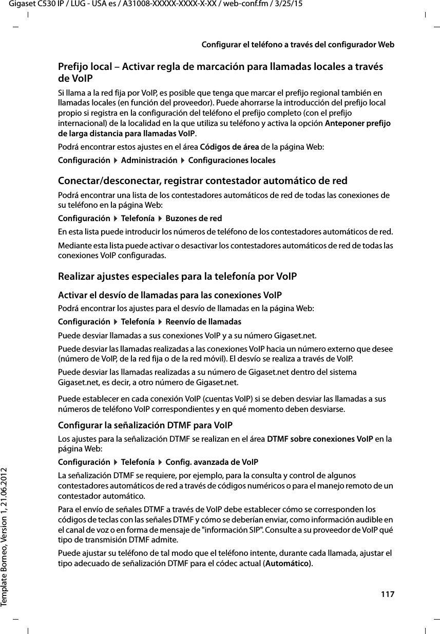  117Gigaset C530 IP / LUG - USA es / A31008-XXXXX-XXXX-X-XX / web-conf.fm / 3/25/15Template Borneo, Version 1, 21.06.2012Configurar el teléfono a través del configurador WebPrefijo local – Activar regla de marcación para llamadas locales a través de VoIP Si llama a la red fija por VoIP, es posible que tenga que marcar el prefijo regional también en llamadas locales (en función del proveedor). Puede ahorrarse la introducción del prefijo local propio si registra en la configuración del teléfono el prefijo completo (con el prefijo internacional) de la localidad en la que utiliza su teléfono y activa la opción Anteponer prefijo de larga distancia para llamadas VoIP. Podrá encontrar estos ajustes en el área Códigos de área de la página Web: Configuración ¤ Administración ¤ Configuraciones localesConectar/desconectar, registrar contestador automático de redPodrá encontrar una lista de los contestadores automáticos de red de todas las conexiones de su teléfono en la página Web: Configuración ¤ Telefonía ¤ Buzones de redEn esta lista puede introducir los números de teléfono de los contestadores automáticos de red. Mediante esta lista puede activar o desactivar los contestadores automáticos de red de todas las conexiones VoIP configuradas. Realizar ajustes especiales para la telefonía por VoIPActivar el desvío de llamadas para las conexiones VoIPPodrá encontrar los ajustes para el desvío de llamadas en la página Web:Configuración ¤ Telefonía ¤ Reenvío de llamadasPuede desviar llamadas a sus conexiones VoIP y a su número Gigaset.net. Puede desviar las llamadas realizadas a las conexiones VoIP hacia un número externo que desee (número de VoIP, de la red fija o de la red móvil). El desvío se realiza a través de VoIP. Puede desviar las llamadas realizadas a su número de Gigaset.net dentro del sistema Gigaset.net, es decir, a otro número de Gigaset.net. Puede establecer en cada conexión VoIP (cuentas VoIP) si se deben desviar las llamadas a sus números de teléfono VoIP correspondientes y en qué momento deben desviarse. Configurar la señalización DTMF para VoIPLos ajustes para la señalización DTMF se realizan en el área DTMF sobre conexiones VoIP en la página Web:Configuración ¤ Telefonía ¤ Config. avanzada de VoIPLa señalización DTMF se requiere, por ejemplo, para la consulta y control de algunos contestadores automáticos de red a través de códigos numéricos o para el manejo remoto de un contestador automático. Para el envío de señales DTMF a través de VoIP debe establecer cómo se corresponden los códigos de teclas con las señales DTMF y cómo se deberían enviar, como información audible en el canal de voz o en forma de mensaje de &quot;información SIP&quot;. Consulte a su proveedor de VoIP qué tipo de transmisión DTMF admite. Puede ajustar su teléfono de tal modo que el teléfono intente, durante cada llamada, ajustar el tipo adecuado de señalización DTMF para el códec actual (Automático).
