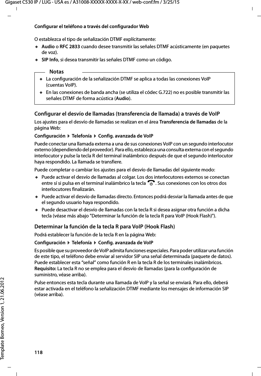 118  Gigaset C530 IP / LUG - USA es / A31008-XXXXX-XXXX-X-XX / web-conf.fm / 3/25/15Template Borneo, Version 1, 21.06.2012Configurar el teléfono a través del configurador WebO establezca el tipo de señalización DTMF explícitamente: uAudio o RFC 2833 cuando desee transmitir las señales DTMF acústicamente (en paquetes de voz).uSIP Info, si desea transmitir las señales DTMF como un código.Configurar el desvío de llamadas (transferencia de llamada) a través de VoIP Los ajustes para el desvío de llamadas se realizan en el área Transferencia de llamadas de la página Web:Configuración ¤ Telefonía ¤ Config. avanzada de VoIP Puede conectar una llamada externa a una de sus conexiones VoIP con un segundo interlocutor externo (dependiendo del proveedor). Para ello, establezca una consulta externa con el segundo interlocutor y pulse la tecla R del terminal inalámbrico después de que el segundo interlocutor haya respondido. La llamada se transfiere. Puede completar o cambiar los ajustes para el desvío de llamadas del siguiente modo:uPuede activar el desvío de llamadas al colgar. Los dos interlocutores externos se conectan entre sí si pulsa en el terminal inalámbrico la tecla a. Sus conexiones con los otros dos interlocutores finalizarán.uPuede activar el desvío de llamadas directo. Entonces podrá desviar la llamada antes de que el segundo usuario haya respondido. uPuede desactivar el desvío de llamadas con la tecla R si desea asignar otra función a dicha tecla (véase más abajo &quot;Determinar la función de la tecla R para VoIP (Hook Flash)&quot;). Determinar la función de la tecla R para VoIP (Hook Flash)Podrá establecer la función de la tecla R en la página Web:Configuración ¤ Telefonía ¤ Config. avanzada de VoIPEs posible que su proveedor de VoIP admita funciones especiales. Para poder utilizar una función de este tipo, el teléfono debe enviar al servidor SIP una señal determinada (paquete de datos). Puede establecer esta “señal” como función R en la tecla R de los terminales inalámbricos. Requisito: La tecla R no se emplea para el desvío de llamadas (para la configuración de suministro, véase arriba). Pulse entonces esta tecla durante una llamada de VoIP y la señal se enviará. Para ello, deberá estar activada en el teléfono la señalización DTMF mediante los mensajes de información SIP (véase arriba). NotasuLa configuración de la señalización DTMF se aplica a todas las conexiones VoIP (cuentas VoIP). uEn las conexiones de banda ancha (se utiliza el códec G.722) no es posible transmitir las señales DTMF de forma acústica (Audio). 