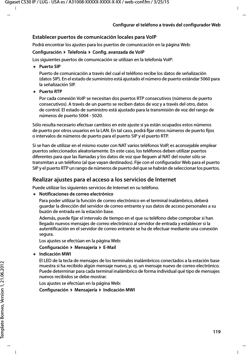  119Gigaset C530 IP / LUG - USA es / A31008-XXXXX-XXXX-X-XX / web-conf.fm / 3/25/15Template Borneo, Version 1, 21.06.2012Configurar el teléfono a través del configurador WebEstablecer puertos de comunicación locales para VoIPPodrá encontrar los ajustes para los puertos de comunicación en la página Web:Configuración ¤ Telefonía ¤ Config. avanzada de VoIP Los siguientes puertos de comunicación se utilizan en la telefonía VoIP:uPuerto SIPPuerto de comunicación a través del cual el teléfono recibe los datos de señalización (datos SIP). En el estado de suministro está ajustado el número de puerto estándar 5060 para la señalización SIP. uPuerto RTPPor cada conexión VoIP se necesitan dos puertos RTP consecutivos (números de puerto consecutivos). A través de un puerto se reciben datos de voz y a través del otro, datos de control. El estado de suministro está ajustado para la transmisión de voz del rango de números de puerto 5004 - 5020. Sólo resulta necesario efectuar cambios en este ajuste si ya están ocupados estos números de puerto por otros usuarios en la LAN. En tal caso, podrá fijar otros números de puerto fijos o intervalos de números de puerto para el puerto SIP y el puerto RTP. Si se han de utilizar en el mismo router con NAT varios teléfonos VoIP, es aconsejable emplear puertos seleccionados aleatoriamente. En este caso, los teléfonos deben utilizar puertos diferentes para que las llamadas y los datos de voz que lleguen al NAT del router sólo se transmitan a un teléfono (al que vayan destinados). Fije con el configurador Web para el puerto SIP y el puerto RTP un rango de números de puerto del que se habrán de seleccionar los puertos. Realizar ajustes para el acceso a los servicios de InternetPuede utilizar los siguientes servicios de Internet en su teléfono. uNotificaciones de correo electrónico Para poder utilizar la función de correo electrónico en el terminal inalámbrico, deberá guardar la dirección del servidor de correo entrante y sus datos de acceso personales a su buzón de entrada en la estación base. Además, puede fijar el intervalo de tiempo en el que su teléfono debe comprobar si han llegado nuevos mensajes de correo electrónico al servidor de entrada y establecer si la autentificación en el servidor de correo entrante se ha de efectuar mediante una conexión segura. Los ajustes se efectúan en la página Web: Configuración ¤ Mensajería ¤ E-MailuIndicación MWIEl LED de la tecla de mensajes de los terminales inalámbricos conectados a la estación base muestra si ha recibido algún mensaje nuevo, p. ej. un mensaje nuevo de correo electrónico. Puede determinar para cada terminal inalámbrico de forma individual qué tipo de mensajes nuevos recibidos se debe mostrar.Los ajustes se efectúan en la página Web: Configuración ¤ Mensajería ¤ Indicación MWI