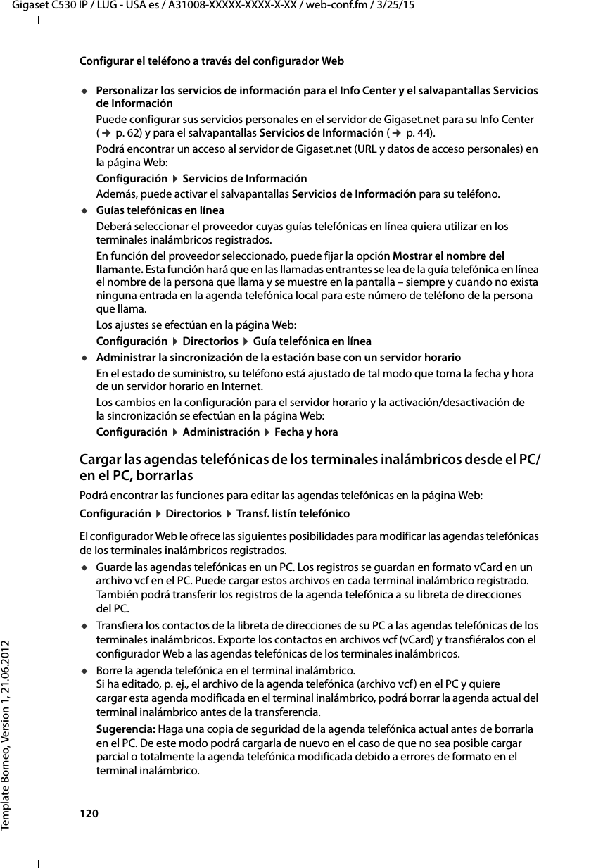 120  Gigaset C530 IP / LUG - USA es / A31008-XXXXX-XXXX-X-XX / web-conf.fm / 3/25/15Template Borneo, Version 1, 21.06.2012Configurar el teléfono a través del configurador WebuPersonalizar los servicios de información para el Info Center y el salvapantallas Servicios de Información Puede configurar sus servicios personales en el servidor de Gigaset.net para su Info Center (¢ p. 62) y para el salvapantallas Servicios de Información (¢ p. 44). Podrá encontrar un acceso al servidor de Gigaset.net (URL y datos de acceso personales) en la página Web:Configuración ¤ Servicios de InformaciónAdemás, puede activar el salvapantallas Servicios de Información para su teléfono. uGuías telefónicas en línea Deberá seleccionar el proveedor cuyas guías telefónicas en línea quiera utilizar en los terminales inalámbricos registrados. En función del proveedor seleccionado, puede fijar la opción Mostrar el nombre del llamante. Esta función hará que en las llamadas entrantes se lea de la guía telefónica en línea el nombre de la persona que llama y se muestre en la pantalla – siempre y cuando no exista ninguna entrada en la agenda telefónica local para este número de teléfono de la persona que llama.Los ajustes se efectúan en la página Web: Configuración ¤ Directorios ¤ Guía telefónica en líneauAdministrar la sincronización de la estación base con un servidor horarioEn el estado de suministro, su teléfono está ajustado de tal modo que toma la fecha y hora de un servidor horario en Internet. Los cambios en la configuración para el servidor horario y la activación/desactivación de la sincronización se efectúan en la página Web: Configuración ¤ Administración ¤ Fecha y horaCargar las agendas telefónicas de los terminales inalámbricos desde el PC/en el PC, borrarlasPodrá encontrar las funciones para editar las agendas telefónicas en la página Web:Configuración ¤ Directorios ¤ Transf. listín telefónicoEl configurador Web le ofrece las siguientes posibilidades para modificar las agendas telefónicas de los terminales inalámbricos registrados. uGuarde las agendas telefónicas en un PC. Los registros se guardan en formato vCard en un archivo vcf en el PC. Puede cargar estos archivos en cada terminal inalámbrico registrado. También podrá transferir los registros de la agenda telefónica a su libreta de direcciones del PC. uTransfiera los contactos de la libreta de direcciones de su PC a las agendas telefónicas de los terminales inalámbricos. Exporte los contactos en archivos vcf (vCard) y transfiéralos con el configurador Web a las agendas telefónicas de los terminales inalámbricos. uBorre la agenda telefónica en el terminal inalámbrico.  Si ha editado, p. ej., el archivo de la agenda telefónica (archivo vcf) en el PC y quiere cargar esta agenda modificada en el terminal inalámbrico, podrá borrar la agenda actual del terminal inalámbrico antes de la transferencia. Sugerencia: Haga una copia de seguridad de la agenda telefónica actual antes de borrarla en el PC. De este modo podrá cargarla de nuevo en el caso de que no sea posible cargar parcial o totalmente la agenda telefónica modificada debido a errores de formato en el terminal inalámbrico. 