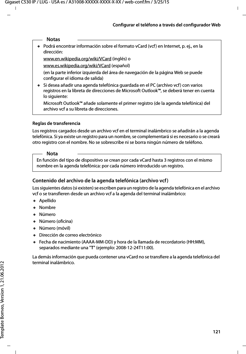  121Gigaset C530 IP / LUG - USA es / A31008-XXXXX-XXXX-X-XX / web-conf.fm / 3/25/15Template Borneo, Version 1, 21.06.2012Configurar el teléfono a través del configurador WebReglas de transferenciaLos registros cargados desde un archivo vcf en el terminal inalámbrico se añadirán a la agenda telefónica. Si ya existe un registro para un nombre, se complementará si es necesario o se creará otro registro con el nombre. No se sobrescribe ni se borra ningún número de teléfono. Contenido del archivo de la agenda telefónica (archivo vcf)Los siguientes datos (si existen) se escriben para un registro de la agenda telefónica en el archivo vcf o se transfieren desde un archivo vcf a la agenda del terminal inalámbrico:uApellidouNombreuNúmerouNúmero (oficina)uNúmero (móvil)uDirección de correo electrónico uFecha de nacimiento (AAAA-MM-DD) y hora de la llamada de recordatorio (HH:MM), separados mediante una &quot;T&quot; (ejemplo: 2008-12-24T11:00).La demás información que pueda contener una vCard no se transfiere a la agenda telefónica del terminal inalámbrico.NotasuPodrá encontrar información sobre el formato vCard (vcf) en Internet, p. ej., en la dirección: www.en.wikipedia.org/wiki/VCard (inglés) owww.es.wikipedia.org/wiki/VCard (español)(en la parte inferior izquierda del área de navegación de la página Web se puede configurar el idioma de salida)uSi desea añadir una agenda telefónica guardada en el PC (archivo vcf) con varios registros en la libreta de direcciones de Microsoft Outlook™, se deberá tener en cuenta lo siguiente: Microsoft Outlook™ añade solamente el primer registro (de la agenda telefónica) del archivo vcf a su libreta de direcciones. NotaEn función del tipo de dispositivo se crean por cada vCard hasta 3 registros con el mismo nombre en la agenda telefónica: por cada número introducido un registro. 