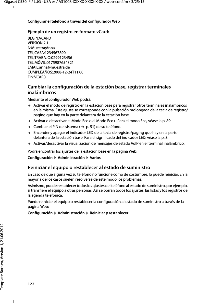 122  Gigaset C530 IP / LUG - USA es / A31008-XXXXX-XXXX-X-XX / web-conf.fm / 3/25/15Template Borneo, Version 1, 21.06.2012Configurar el teléfono a través del configurador WebEjemplo de un registro en formato vCard:BEGIN:VCARDVERSIÓN:2.1N:Muestra;AnnaTEL;CASA:1234567890TEL;TRABAJO:0299123456TEL;MÓVIL:0175987654321EMAIL:anna@muestra.deCUMPLEAÑOS:2008-12-24T11:00FIN:VCARDCambiar la configuración de la estación base, registrar terminales inalámbricosMediante el configurador Web podrá: uActivar el modo de registro en la estación base para registrar otros terminales inalámbricos en la misma. Este ajuste se corresponde con la pulsación prolongada de la tecla de registro/paging que hay en la parte delantera de la estación base. uActivar o desactivar el Modo Eco o el Modo Eco+. Para el modo Eco, véase la p. 89. uCambiar el PIN del sistema (¢ p. 51) de su teléfono. uEncender y apagar el indicador LED de la tecla de registro/paging que hay en la parte delantera de la estación base. Para el significado del indicador LED, véase la p. 3. uActivar/desactivar la visualización de mensajes de estado VoIP en el terminal inalámbrico. Podrá encontrar los ajustes de la estación base en la página Web: Configuración ¤ Administración ¤ VariosReiniciar el equipo o restablecer al estado de suministroEn caso de que alguna vez su teléfono no funcione como de costumbre, lo puede reiniciar. En la mayoría de los casos suelen resolverse de este modo los problemas.Asimismo, puede restablecer todos los ajustes del teléfono al estado de suministro, por ejemplo, si transfiere el equipo a otras personas. Así se borran todos los ajustes, las listas y los registros de la agenda telefónica.Puede reiniciar el equipo o restablecer la configuración al estado de suministro a través de la página Web: Configuración ¤ Administración ¤ Reiniciar y restablecer