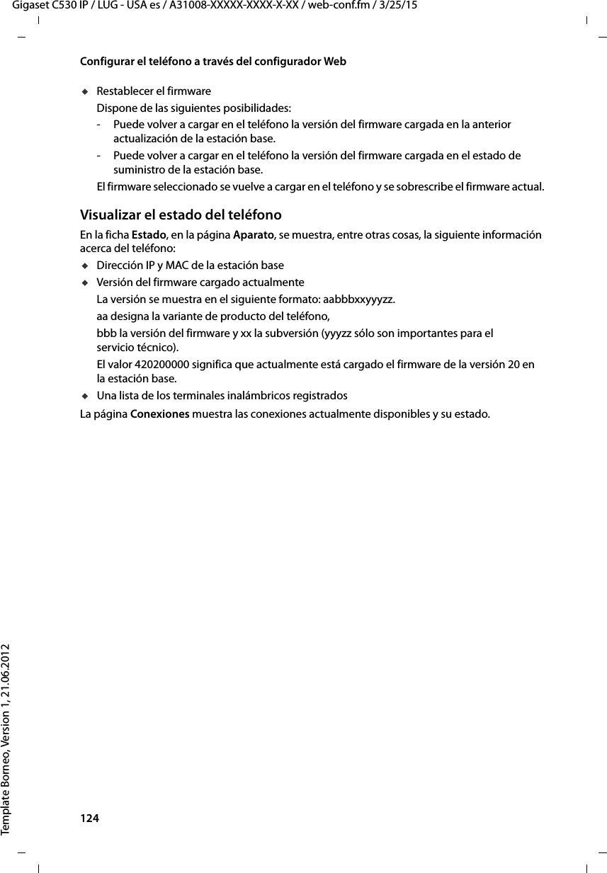 124  Gigaset C530 IP / LUG - USA es / A31008-XXXXX-XXXX-X-XX / web-conf.fm / 3/25/15Template Borneo, Version 1, 21.06.2012Configurar el teléfono a través del configurador WebuRestablecer el firmware Dispone de las siguientes posibilidades:- Puede volver a cargar en el teléfono la versión del firmware cargada en la anterior actualización de la estación base. - Puede volver a cargar en el teléfono la versión del firmware cargada en el estado de suministro de la estación base. El firmware seleccionado se vuelve a cargar en el teléfono y se sobrescribe el firmware actual.Visualizar el estado del teléfonoEn la ficha Estado, en la página Aparato, se muestra, entre otras cosas, la siguiente información acerca del teléfono:uDirección IP y MAC de la estación base uVersión del firmware cargado actualmenteLa versión se muestra en el siguiente formato: aabbbxxyyyzz.aa designa la variante de producto del teléfono, bbb la versión del firmware y xx la subversión (yyyzz sólo son importantes para el servicio técnico).El valor 420200000 significa que actualmente está cargado el firmware de la versión 20 en la estación base. uUna lista de los terminales inalámbricos registrados La página Conexiones muestra las conexiones actualmente disponibles y su estado. 