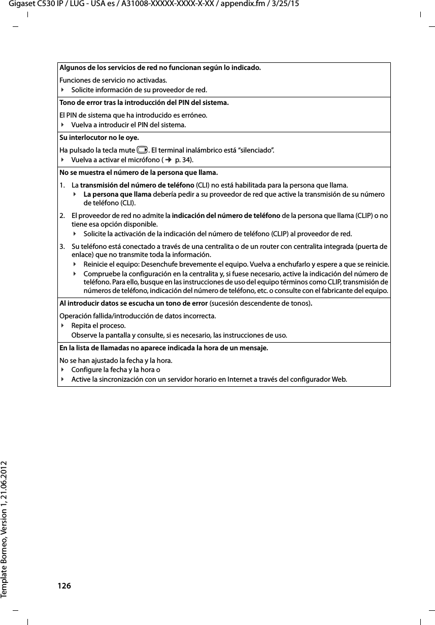 126  Gigaset C530 IP / LUG - USA es / A31008-XXXXX-XXXX-X-XX / appendix.fm / 3/25/15Template Borneo, Version 1, 21.06.2012Algunos de los servicios de red no funcionan según lo indicado. Funciones de servicio no activadas.¥Solicite información de su proveedor de red.Tono de error tras la introducción del PIN del sistema.El PIN de sistema que ha introducido es erróneo.¥Vuelva a introducir el PIN del sistema. Su interlocutor no le oye. Ha pulsado la tecla mute v. El terminal inalámbrico está “silenciado”.¥Vuelva a activar el micrófono (¢ p. 34).No se muestra el número de la persona que llama.1. La transmisión del número de teléfono (CLI) no está habilitada para la persona que llama.¥La persona que llama debería pedir a su proveedor de red que active la transmisión de su número de teléfono (CLI).2. El proveedor de red no admite la indicación del número de teléfono de la persona que llama (CLIP) o no tiene esa opción disponible.¥Solicite la activación de la indicación del número de teléfono (CLIP) al proveedor de red.3. Su teléfono está conectado a través de una centralita o de un router con centralita integrada (puerta de enlace) que no transmite toda la información.¥Reinicie el equipo: Desenchufe brevemente el equipo. Vuelva a enchufarlo y espere a que se reinicie.¥Compruebe la configuración en la centralita y, si fuese necesario, active la indicación del número de teléfono. Para ello, busque en las instrucciones de uso del equipo términos como CLIP, transmisión de números de teléfono, indicación del número de teléfono, etc. o consulte con el fabricante del equipo. Al introducir datos se escucha un tono de error (sucesión descendente de tonos).Operación fallida/introducción de datos incorrecta. ¥Repita el proceso. Observe la pantalla y consulte, si es necesario, las instrucciones de uso.En la lista de llamadas no aparece indicada la hora de un mensaje. No se han ajustado la fecha y la hora.¥Configure la fecha y la hora o ¥Active la sincronización con un servidor horario en Internet a través del configurador Web. 