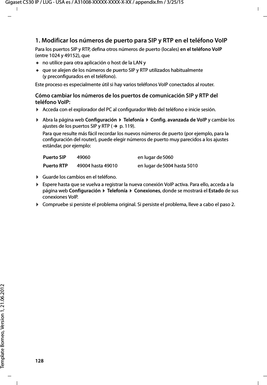 128  Gigaset C530 IP / LUG - USA es / A31008-XXXXX-XXXX-X-XX / appendix.fm / 3/25/15Template Borneo, Version 1, 21.06.20121. Modificar los números de puerto para SIP y RTP en el teléfono VoIPPara los puertos SIP y RTP, defina otros números de puerto (locales) en el teléfono VoIP (entre 1024 y 49152), que uno utilice para otra aplicación o host de la LAN yuque se alejen de los números de puerto SIP y RTP utilizados habitualmente (y preconfigurados en el teléfono). Este proceso es especialmente útil si hay varios teléfonos VoIP conectados al router.Cómo cambiar los números de los puertos de comunicación SIP y RTP del teléfono VoIP:¤Acceda con el explorador del PC al configurador Web del teléfono e inicie sesión.¤Abra la página web Configuración ¤ Telefonía ¤ Config. avanzada de VoIP y cambie los ajustes de los puertos SIP y RTP (¢ p. 119). Para que resulte más fácil recordar los nuevos números de puerto (por ejemplo, para la configuración del router), puede elegir números de puerto muy parecidos a los ajustes estándar, por ejemplo:¤Guarde los cambios en el teléfono. ¤Espere hasta que se vuelva a registrar la nueva conexión VoIP activa. Para ello, acceda a la página web Configuración ¤ Telefonía ¤ Conexiones, donde se mostrará el Estado de sus conexiones VoIP.¤Compruebe si persiste el problema original. Si persiste el problema, lleve a cabo el paso 2. Puerto SIP 49060 en lugar de5060Puerto RTP 49004 hasta 49010 en lugar de5004 hasta 5010