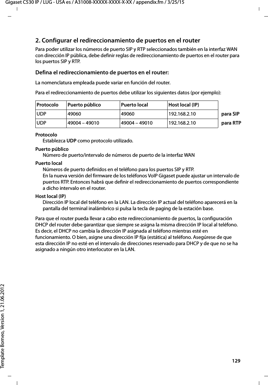  129Gigaset C530 IP / LUG - USA es / A31008-XXXXX-XXXX-X-XX / appendix.fm / 3/25/15Template Borneo, Version 1, 21.06.20122. Configurar el redireccionamiento de puertos en el routerPara poder utilizar los números de puerto SIP y RTP seleccionados también en la interfaz WAN con dirección IP pública, debe definir reglas de redireccionamiento de puertos en el router para los puertos SIP y RTP. Defina el redireccionamiento de puertos en el router:La nomenclatura empleada puede variar en función del router. Para el redireccionamiento de puertos debe utilizar los siguientes datos (por ejemplo):Protocolo Establezca UDP como protocolo utilizado.Puerto públicoNúmero de puerto/intervalo de números de puerto de la interfaz WANPuerto localNúmeros de puerto definidos en el teléfono para los puertos SIP y RTP. En la nueva versión del firmware de los teléfonos VoIP Gigaset puede ajustar un intervalo de puertos RTP. Entonces habrá que definir el redireccionamiento de puertos correspondiente a dicho intervalo en el router.Host local (IP)Dirección IP local del teléfono en la LAN. La dirección IP actual del teléfono aparecerá en la pantalla del terminal inalámbrico si pulsa la tecla de paging de la estación base. Para que el router pueda llevar a cabo este redireccionamiento de puertos, la configuración DHCP del router debe garantizar que siempre se asigna la misma dirección IP local al teléfono. Es decir, el DHCP no cambia la dirección IP asignada al teléfono mientras esté en funcionamiento. O bien, asigne una dirección IP fija (estática) al teléfono. Asegúrese de que esta dirección IP no esté en el intervalo de direcciones reservado para DHCP y de que no se ha asignado a ningún otro interlocutor en la LAN. Protocolo  Puerto público  Puerto local  Host local (IP)UDP 49060 49060 192.168.2.10   para SIPUDP 49004 – 49010 49004 – 49010 192.168.2.10   para RTP