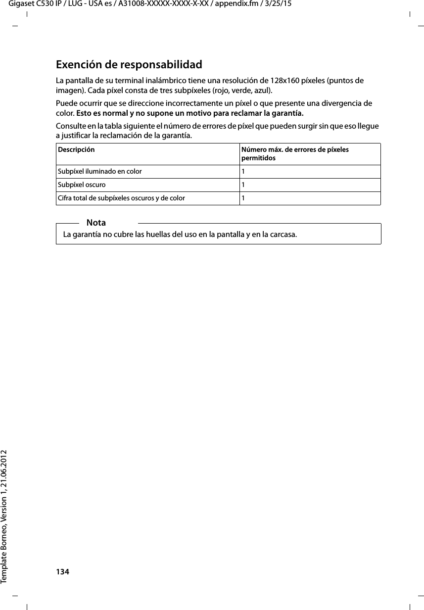 134  Gigaset C530 IP / LUG - USA es / A31008-XXXXX-XXXX-X-XX / appendix.fm / 3/25/15Template Borneo, Version 1, 21.06.2012Exención de responsabilidadLa pantalla de su terminal inalámbrico tiene una resolución de 128x160 píxeles (puntos de imagen). Cada píxel consta de tres subpíxeles (rojo, verde, azul). Puede ocurrir que se direccione incorrectamente un píxel o que presente una divergencia de color. Esto es normal y no supone un motivo para reclamar la garantía. Consulte en la tabla siguiente el número de errores de píxel que pueden surgir sin que eso llegue a justificar la reclamación de la garantía. Descripción Número máx. de errores de píxeles permitidosSubpíxel iluminado en color 1Subpíxel oscuro 1Cifra total de subpíxeles oscuros y de color 1NotaLa garantía no cubre las huellas del uso en la pantalla y en la carcasa.