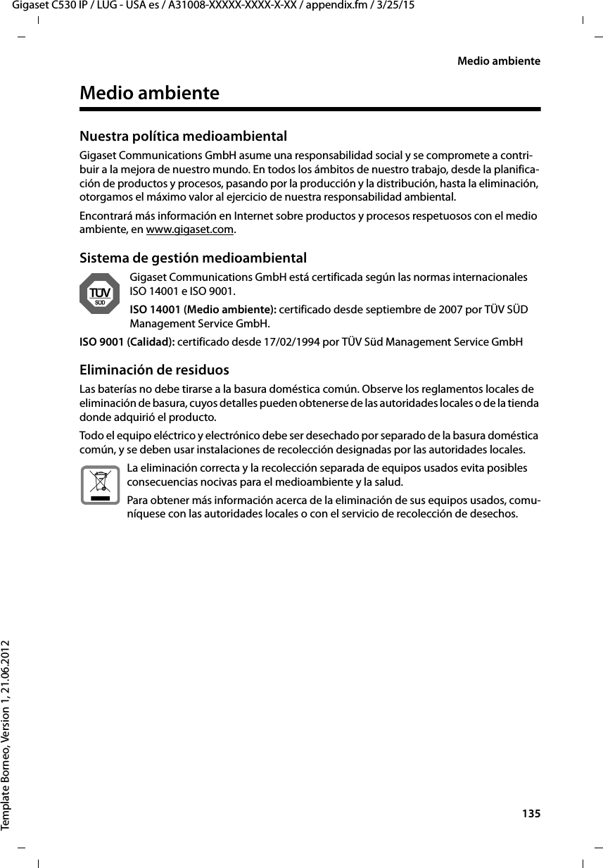  135Gigaset C530 IP / LUG - USA es / A31008-XXXXX-XXXX-X-XX / appendix.fm / 3/25/15Template Borneo, Version 1, 21.06.2012Medio ambienteMedio ambienteNuestra política medioambiental Gigaset Communications GmbH asume una responsabilidad social y se compromete a contri-buir a la mejora de nuestro mundo. En todos los ámbitos de nuestro trabajo, desde la planifica-ción de productos y procesos, pasando por la producción y la distribución, hasta la eliminación, otorgamos el máximo valor al ejercicio de nuestra responsabilidad ambiental.Encontrará más información en Internet sobre productos y procesos respetuosos con el medio ambiente, en www.gigaset.com.Sistema de gestión medioambientalGigaset Communications GmbH está certificada según las normas internacionales ISO 14001 e ISO 9001.ISO 14001 (Medio ambiente): certificado desde septiembre de 2007 por TÜV SÜD Management Service GmbH.ISO 9001 (Calidad): certificado desde 17/02/1994 por TÜV Süd Management Service GmbHEliminación de residuosLas baterías no debe tirarse a la basura doméstica común. Observe los reglamentos locales de eliminación de basura, cuyos detalles pueden obtenerse de las autoridades locales o de la tienda donde adquirió el producto.Todo el equipo eléctrico y electrónico debe ser desechado por separado de la basura doméstica común, y se deben usar instalaciones de recolección designadas por las autoridades locales.La eliminación correcta y la recolección separada de equipos usados evita posibles consecuencias nocivas para el medioambiente y la salud.Para obtener más información acerca de la eliminación de sus equipos usados, comu-níquese con las autoridades locales o con el servicio de recolección de desechos.