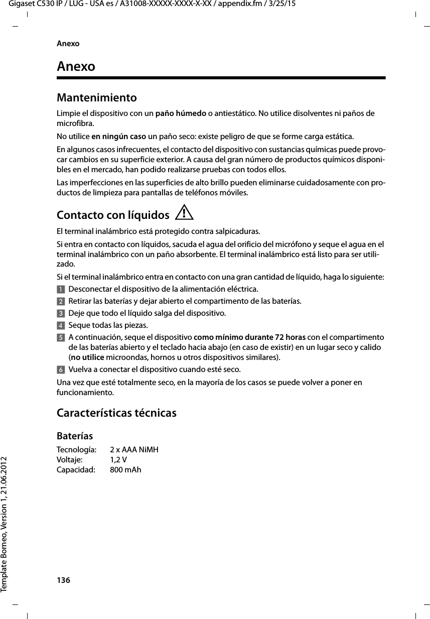 136  Gigaset C530 IP / LUG - USA es / A31008-XXXXX-XXXX-X-XX / appendix.fm / 3/25/15Template Borneo, Version 1, 21.06.2012AnexoAnexoMantenimientoLimpie el dispositivo con un paño húmedo o antiestático. No utilice disolventes ni paños de microfibra.No utilice en ningún caso un paño seco: existe peligro de que se forme carga estática.En algunos casos infrecuentes, el contacto del dispositivo con sustancias químicas puede provo-car cambios en su superficie exterior. A causa del gran número de productos químicos disponi-bles en el mercado, han podido realizarse pruebas con todos ellos.Las imperfecciones en las superficies de alto brillo pueden eliminarse cuidadosamente con pro-ductos de limpieza para pantallas de teléfonos móviles.Contacto con líquidosEl terminal inalámbrico está protegido contra salpicaduras. Si entra en contacto con líquidos, sacuda el agua del orificio del micrófono y seque el agua en el terminal inalámbrico con un paño absorbente. El terminal inalámbrico está listo para ser utili-zado. Si el terminal inalámbrico entra en contacto con una gran cantidad de líquido, haga lo siguiente: 1Desconectar el dispositivo de la alimentación eléctrica.2Retirar las baterías y dejar abierto el compartimento de las baterías.3Deje que todo el líquido salga del dispositivo.4Seque todas las piezas. 5A continuación, seque el dispositivo como mínimo durante 72 horas con el compartimento de las baterías abierto y el teclado hacia abajo (en caso de existir) en un lugar seco y calido (no utilice microondas, hornos u otros dispositivos similares). 6Vuelva a conectar el dispositivo cuando esté seco.Una vez que esté totalmente seco, en la mayoría de los casos se puede volver a poner en funcionamiento.Características técnicasBateríasTecnología: 2 x AAA NiMH Voltaje: 1,2 V Capacidad: 800 mAh!