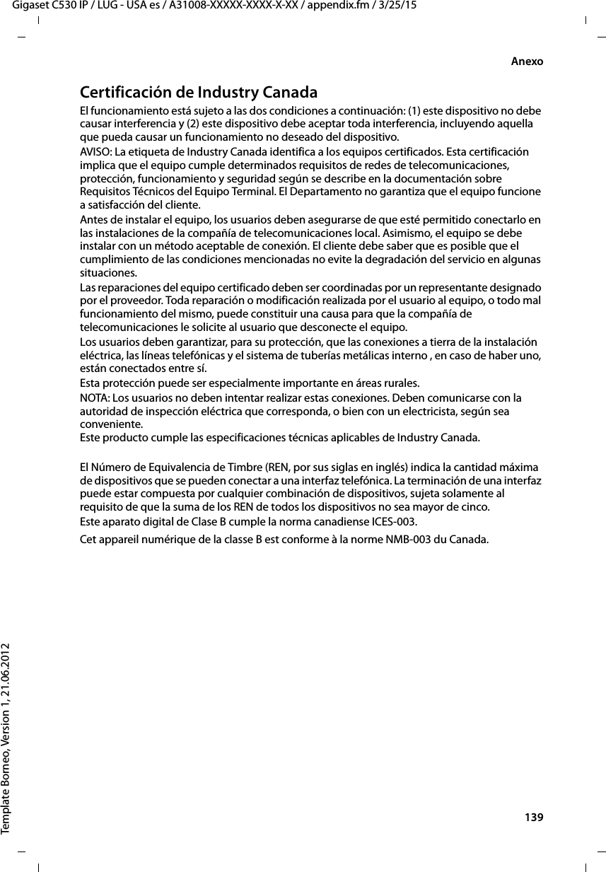  139Gigaset C530 IP / LUG - USA es / A31008-XXXXX-XXXX-X-XX / appendix.fm / 3/25/15Template Borneo, Version 1, 21.06.2012AnexoCertificación de Industry CanadaEl funcionamiento está sujeto a las dos condiciones a continuación: (1) este dispositivo no debe causar interferencia y (2) este dispositivo debe aceptar toda interferencia, incluyendo aquella que pueda causar un funcionamiento no deseado del dispositivo.AVISO: La etiqueta de Industry Canada identifica a los equipos certificados. Esta certificación implica que el equipo cumple determinados requisitos de redes de telecomunicaciones, protección, funcionamiento y seguridad según se describe en la documentación sobre Requisitos Técnicos del Equipo Terminal. El Departamento no garantiza que el equipo funcione a satisfacción del cliente.Antes de instalar el equipo, los usuarios deben asegurarse de que esté permitido conectarlo en las instalaciones de la compañía de telecomunicaciones local. Asimismo, el equipo se debe instalar con un método aceptable de conexión. El cliente debe saber que es posible que el cumplimiento de las condiciones mencionadas no evite la degradación del servicio en algunas situaciones.Las reparaciones del equipo certificado deben ser coordinadas por un representante designado por el proveedor. Toda reparación o modificación realizada por el usuario al equipo, o todo mal funcionamiento del mismo, puede constituir una causa para que la compañía de telecomunicaciones le solicite al usuario que desconecte el equipo.Los usuarios deben garantizar, para su protección, que las conexiones a tierra de la instalación eléctrica, las líneas telefónicas y el sistema de tuberías metálicas interno , en caso de haber uno, están conectados entre sí.Esta protección puede ser especialmente importante en áreas rurales.NOTA: Los usuarios no deben intentar realizar estas conexiones. Deben comunicarse con la autoridad de inspección eléctrica que corresponda, o bien con un electricista, según sea conveniente. Este producto cumple las especificaciones técnicas aplicables de Industry Canada.El Número de Equivalencia de Timbre (REN, por sus siglas en inglés) indica la cantidad máxima de dispositivos que se pueden conectar a una interfaz telefónica. La terminación de una interfaz puede estar compuesta por cualquier combinación de dispositivos, sujeta solamente al requisito de que la suma de los REN de todos los dispositivos no sea mayor de cinco.Este aparato digital de Clase B cumple la norma canadiense ICES-003.Cet appareil numérique de la classe B est conforme à la norme NMB-003 du Canada.