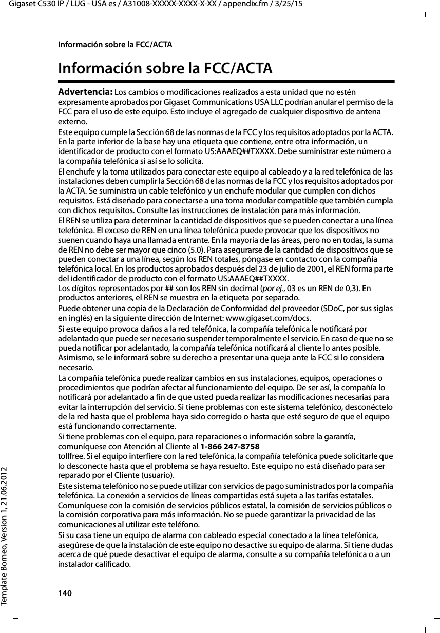 140  Gigaset C530 IP / LUG - USA es / A31008-XXXXX-XXXX-X-XX / appendix.fm / 3/25/15Template Borneo, Version 1, 21.06.2012Información sobre la FCC/ACTAInformación sobre la FCC/ACTAAdvertencia: Los cambios o modificaciones realizados a esta unidad que no estén expresamente aprobados por Gigaset Communications USA LLC podrían anular el permiso de la FCC para el uso de este equipo. Esto incluye el agregado de cualquier dispositivo de antena externo.Este equipo cumple la Sección 68 de las normas de la FCC y los requisitos adoptados por la ACTA. En la parte inferior de la base hay una etiqueta que contiene, entre otra información, un identificador de producto con el formato US:AAAEQ##TXXXX. Debe suministrar este número a la compañía telefónica si así se lo solicita.El enchufe y la toma utilizados para conectar este equipo al cableado y a la red telefónica de las instalaciones deben cumplir la Sección 68 de las normas de la FCC y los requisitos adoptados por la ACTA. Se suministra un cable telefónico y un enchufe modular que cumplen con dichos requisitos. Está diseñado para conectarse a una toma modular compatible que también cumpla con dichos requisitos. Consulte las instrucciones de instalación para más información.El REN se utiliza para determinar la cantidad de dispositivos que se pueden conectar a una línea telefónica. El exceso de REN en una línea telefónica puede provocar que los dispositivos no suenen cuando haya una llamada entrante. En la mayoría de las áreas, pero no en todas, la suma de REN no debe ser mayor que cinco (5.0). Para asegurarse de la cantidad de dispositivos que se pueden conectar a una línea, según los REN totales, póngase en contacto con la compañía telefónica local. En los productos aprobados después del 23 de julio de 2001, el REN forma parte del identificador de producto con el formato US:AAAEQ##TXXXX.  Los dígitos representados por ## son los REN sin decimal (por ej., 03 es un REN de 0,3). En productos anteriores, el REN se muestra en la etiqueta por separado.Puede obtener una copia de la Declaración de Conformidad del proveedor (SDoC, por sus siglas en inglés) en la siguiente dirección de Internet: www.gigaset.com/docs.Si este equipo provoca daños a la red telefónica, la compañía telefónica le notificará por adelantado que puede ser necesario suspender temporalmente el servicio. En caso de que no se pueda notificar por adelantado, la compañía telefónica notificará al cliente lo antes posible. Asimismo, se le informará sobre su derecho a presentar una queja ante la FCC si lo considera necesario.La compañía telefónica puede realizar cambios en sus instalaciones, equipos, operaciones o procedimientos que podrían afectar al funcionamiento del equipo. De ser así, la compañía lo notificará por adelantado a fin de que usted pueda realizar las modificaciones necesarias para evitar la interrupción del servicio. Si tiene problemas con este sistema telefónico, desconéctelo de la red hasta que el problema haya sido corregido o hasta que esté seguro de que el equipo está funcionando correctamente.Si tiene problemas con el equipo, para reparaciones o información sobre la garantía, comuníquese con Atención al Cliente al 1-866 247-8758 tollfree. Si el equipo interfiere con la red telefónica, la compañía telefónica puede solicitarle que lo desconecte hasta que el problema se haya resuelto. Este equipo no está diseñado para ser reparado por el Cliente (usuario).Este sistema telefónico no se puede utilizar con servicios de pago suministrados por la compañía telefónica. La conexión a servicios de líneas compartidas está sujeta a las tarifas estatales. Comuníquese con la comisión de servicios públicos estatal, la comisión de servicios públicos o la comisión corporativa para más información. No se puede garantizar la privacidad de las comunicaciones al utilizar este teléfono.Si su casa tiene un equipo de alarma con cableado especial conectado a la línea telefónica, asegúrese de que la instalación de este equipo no desactive su equipo de alarma. Si tiene dudas acerca de qué puede desactivar el equipo de alarma, consulte a su compañía telefónica o a un instalador calificado.