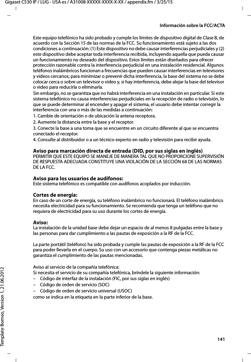  141Gigaset C530 IP / LUG - USA es / A31008-XXXXX-XXXX-X-XX / appendix.fm / 3/25/15Template Borneo, Version 1, 21.06.2012Información sobre la FCC/ACTAEste equipo telefónico ha sido probado y cumple los límites de dispositivo digital de Clase B, de acuerdo con la Sección 15 de las normas de la FCC. Su funcionamiento está sujeto a las dos condiciones a continuación: (1) Este dispositivo no debe causar interferencias perjudiciales y (2) este dispositivo debe aceptar toda interferencia recibida, incluyendo aquella que pueda causar un funcionamiento no deseado del dispositivo. Estos límites están diseñados para ofrecer protección razonable contra la interferencia perjudicial en una instalación residencial. Algunos teléfonos inalámbricos funcionan a frecuencias que pueden causar interferencias en televisores y videos cercanos; para minimizar o prevenir dicha interferencia, la base del sistema no se debe colocar cerca o sobre un televisor o video y, si hay interferencia, debe alejar la base del televisor o video para reducirla o eliminarla. Sin embargo, no se garantiza que no habrá interferencia en una instalación en particular. Si este sistema telefónico no causa interferencias perjudiciales en la recepción de radio o televisión, lo que se puede determinar al encender y apagar el sistema, el usuario debe intentar corregir la interferencia con una o más de las medidas a continuación:1. Cambie de orientación o de ubicación la antena receptora.2. Aumente la distancia entre la base y el receptor.3. Conecte la base a una toma que se encuentre en un circuito diferente al que se encuentra conectado el receptor.4. Consulte al distribuidor o a un técnico experto en radio y televisión para recibir ayuda.Aviso para marcación directa de entrada (DID, por sus siglas en inglés)PERMITIR QUE ESTE EQUIPO SE MANEJE DE MANERA TAL QUE NO PROPORCIONE SUPERVISIÓN DE RESPUESTA ADECUADA CONSTITUYE UNA VIOLACIÓN DE LA SECCIÓN 68 DE LAS NORMAS DE LA FCC.Aviso para los usuarios de audífonos: Este sistema telefónico es compatible con audífonos acoplados por inducción.Cortes de energía: En caso de un corte de energía, su teléfono inalámbrico no funcionará. El teléfono inalámbrico necesita electricidad para su funcionamiento. Se recomienda que tenga un teléfono que no requiera de electricidad para su uso durante los cortes de energía.Aviso: La instalación de la unidad base debe dejar un espacio de al menos 8 pulgadas entre la base y las personas para dar cumplimiento a las pautas de exposición a la RF de la FCC.  La parte portátil (teléfono) ha sido probada y cumple las pautas de exposición a la RF de la FCC para poder llevarla en el cuerpo. Su uso con un accesorio que contenga piezas metálicas no garantiza el cumplimiento de las pautas mencionadas. Aviso al servicio de la compañía telefónica: Si necesita el servicio de su compañía telefónica, bríndele la siguiente información:– Código de interfaz de la instalación (FIC, por sus siglas en inglés)– Código de orden de servicio (SOC)– Código de orden de servicio universal (USOC) como se indica en la etiqueta en la parte inferior de la base.