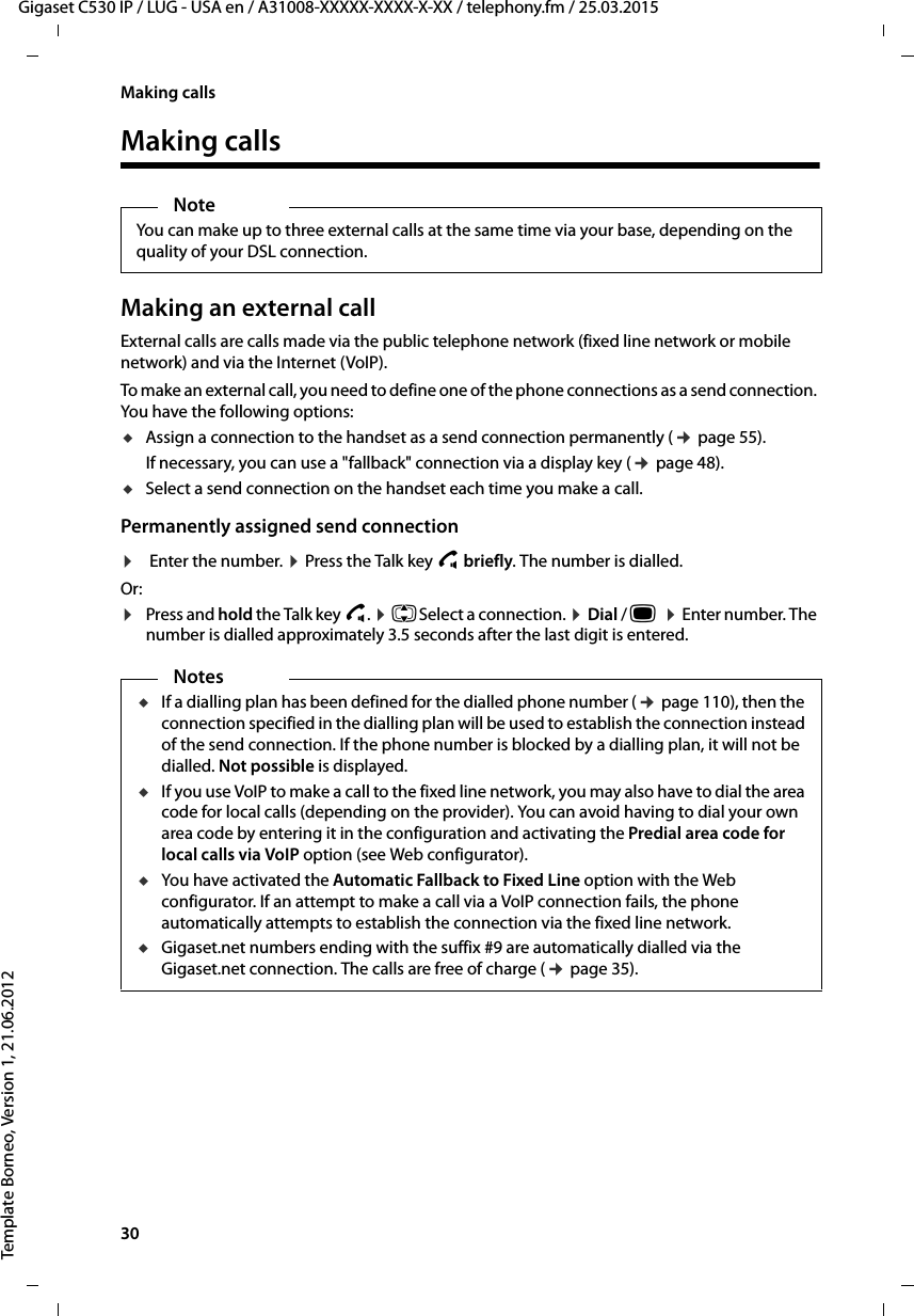 30  Gigaset C530 IP / LUG - USA en / A31008-XXXXX-XXXX-X-XX / telephony.fm / 25.03.2015Template Borneo, Version 1, 21.06.2012Making callsMaking callsMaking an external callExternal calls are calls made via the public telephone network (fixed line network or mobile network) and via the Internet (VoIP).To make an external call, you need to define one of the phone connections as a send connection. You have the following options:uAssign a connection to the handset as a send connection permanently (¢page 55). If necessary, you can use a &quot;fallback&quot; connection via a display key (¢page 48). uSelect a send connection on the handset each time you make a call.Permanently assigned send connection ¤Enter the number. ¤Press the Talk key c briefly. The number is dialled. Or:¤Press and hold the Talk key c. ¤qSelect a connection. ¤Dial / w  ¤Enter number. The number is dialled approximately 3.5 seconds after the last digit is entered. NoteYou can make up to three external calls at the same time via your base, depending on the quality of your DSL connection. NotesuIf a dialling plan has been defined for the dialled phone number (¢page 110), then the connection specified in the dialling plan will be used to establish the connection instead of the send connection. If the phone number is blocked by a dialling plan, it will not be dialled. Not possible is displayed. uIf you use VoIP to make a call to the fixed line network, you may also have to dial the area code for local calls (depending on the provider). You can avoid having to dial your own area code by entering it in the configuration and activating the Predial area code for local calls via VoIP option (see Web configurator). uYou have activated the Automatic Fallback to Fixed Line option with the Web configurator. If an attempt to make a call via a VoIP connection fails, the phone automatically attempts to establish the connection via the fixed line network. uGigaset.net numbers ending with the suffix #9 are automatically dialled via the Gigaset.net connection. The calls are free of charge (¢page 35). 