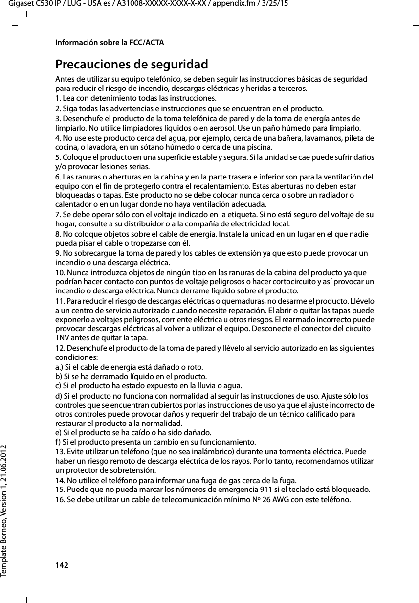 142  Gigaset C530 IP / LUG - USA es / A31008-XXXXX-XXXX-X-XX / appendix.fm / 3/25/15Template Borneo, Version 1, 21.06.2012Información sobre la FCC/ACTAPrecauciones de seguridadAntes de utilizar su equipo telefónico, se deben seguir las instrucciones básicas de seguridad para reducir el riesgo de incendio, descargas eléctricas y heridas a terceros. 1. Lea con detenimiento todas las instrucciones.2. Siga todas las advertencias e instrucciones que se encuentran en el producto.3. Desenchufe el producto de la toma telefónica de pared y de la toma de energía antes de limpiarlo. No utilice limpiadores líquidos o en aerosol. Use un paño húmedo para limpiarlo. 4. No use este producto cerca del agua, por ejemplo, cerca de una bañera, lavamanos, pileta de cocina, o lavadora, en un sótano húmedo o cerca de una piscina.5. Coloque el producto en una superficie estable y segura. Si la unidad se cae puede sufrir daños y/o provocar lesiones serias.6. Las ranuras o aberturas en la cabina y en la parte trasera e inferior son para la ventilación del equipo con el fin de protegerlo contra el recalentamiento. Estas aberturas no deben estar bloqueadas o tapas. Este producto no se debe colocar nunca cerca o sobre un radiador o calentador o en un lugar donde no haya ventilación adecuada.7. Se debe operar sólo con el voltaje indicado en la etiqueta. Si no está seguro del voltaje de su hogar, consulte a su distribuidor o a la compañía de electricidad local.8. No coloque objetos sobre el cable de energía. Instale la unidad en un lugar en el que nadie pueda pisar el cable o tropezarse con él.9. No sobrecargue la toma de pared y los cables de extensión ya que esto puede provocar un incendio o una descarga eléctrica.10. Nunca introduzca objetos de ningún tipo en las ranuras de la cabina del producto ya que podrían hacer contacto con puntos de voltaje peligrosos o hacer cortocircuito y así provocar un incendio o descarga eléctrica. Nunca derrame líquido sobre el producto.11. Para reducir el riesgo de descargas eléctricas o quemaduras, no desarme el producto. Llévelo a un centro de servicio autorizado cuando necesite reparación. El abrir o quitar las tapas puede exponerlo a voltajes peligrosos, corriente eléctrica u otros riesgos. El rearmado incorrecto puede provocar descargas eléctricas al volver a utilizar el equipo. Desconecte el conector del circuito TNV antes de quitar la tapa.12. Desenchufe el producto de la toma de pared y llévelo al servicio autorizado en las siguientes condiciones:a.) Si el cable de energía está dañado o roto. b) Si se ha derramado líquido en el producto.  c) Si el producto ha estado expuesto en la lluvia o agua. d) Si el producto no funciona con normalidad al seguir las instrucciones de uso. Ajuste sólo los controles que se encuentran cubiertos por las instrucciones de uso ya que el ajuste incorrecto de otros controles puede provocar daños y requerir del trabajo de un técnico calificado para restaurar el producto a la normalidad.  e) Si el producto se ha caído o ha sido dañado.  f) Si el producto presenta un cambio en su funcionamiento. 13. Evite utilizar un teléfono (que no sea inalámbrico) durante una tormenta eléctrica. Puede haber un riesgo remoto de descarga eléctrica de los rayos. Por lo tanto, recomendamos utilizar un protector de sobretensión.14. No utilice el teléfono para informar una fuga de gas cerca de la fuga. 15. Puede que no pueda marcar los números de emergencia 911 si el teclado está bloqueado.16. Se debe utilizar un cable de telecomunicación mínimo Nº 26 AWG con este teléfono.