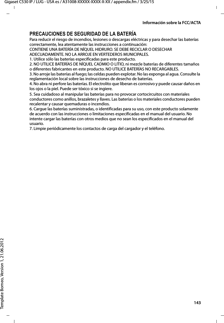  143Gigaset C530 IP / LUG - USA es / A31008-XXXXX-XXXX-X-XX / appendix.fm / 3/25/15Template Borneo, Version 1, 21.06.2012Información sobre la FCC/ACTAPRECAUCIONES DE SEGURIDAD DE LA BATERÍAPara reducir el riesgo de incendios, lesiones o descargas eléctricas y para desechar las baterías correctamente, lea atentamente las instrucciones a continuación: CONTIENE UNA BATERÍA DE NÍQUEL HIDRURO. SE DEBE RECICLAR O DESECHAR ADECUADAMENTE. NO LA ARROJE EN VERTEDEROS MUNICIPALES. 1. Utilice sólo las baterías especificadas para este producto. 2. NO UTILICE BATERÍAS DE NÍQUEL CADMIO O LITIO, ni mezcle baterías de diferentes tamaños o diferentes fabricantes en este producto. NO UTILICE BATERÍAS NO RECARGABLES. 3. No arroje las baterías al fuego; las celdas pueden explotar. No las exponga al agua. Consulte la reglamentación local sobre las instrucciones de desecho de baterías. 4. No abra ni perfore las baterías. El electrolito que liberan es corrosivo y puede causar daños en los ojos o la piel. Puede ser tóxico si se ingiere.5. Sea cuidadoso al manipular las baterías para no provocar cortocircuitos con materiales conductores como anillos, brazaletes y llaves. Las baterías o los materiales conductores pueden recalentar y causar quemaduras o incendios. 6. Cargue las baterías suministradas, o identificadas para su uso, con este producto solamente de acuerdo con las instrucciones o limitaciones especificadas en el manual del usuario. No intente cargar las baterías con otros medios que no sean los especificados en el manual del usuario. 7. Limpie periódicamente los contactos de carga del cargador y el teléfono.