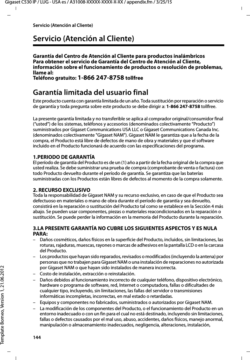 144  Gigaset C530 IP / LUG - USA es / A31008-XXXXX-XXXX-X-XX / appendix.fm / 3/25/15Template Borneo, Version 1, 21.06.2012Servicio (Atención al Cliente)Servicio (Atención al Cliente)Garantía del Centro de Atención al Cliente para productos inalámbricos Para obtener el servicio de Garantía del Centro de Atención al Cliente, información sobre el funcionamiento de productos o resolución de problemas, llame al: Teléfono gratuito: 1-866 247-8758 tollfreeGarantía limitada del usuario finalEste producto cuenta con garantía limitada de un año. Toda sustitución por reparación o servicio de garantía y toda pregunta sobre este producto se debe dirigir a: 1-866 247-8758 tollfree.La presente garantía limitada y no transferible se aplica al comprador original/consumidor final (“usted”) de los sistemas, teléfonos y accesorios (denominados colectivamente “Producto”) suministrados por Gigaset Communications USA LLC o Gigaset Communications Canada Inc. (denominados colectivamente &quot;Gigaset NAM&quot;). Gigaset NAM le garantiza que a la fecha de la compra, el Producto está libre de defectos de mano de obra y materiales y que el software incluido en el Producto funcionará de acuerdo con las especificaciones del programa.1.PERIODO DE GARANTÍAEl período de garantía del Producto es de un (1) año a partir de la fecha original de la compra que usted realiza. Se debe suministrar una prueba de compra (comprobante de venta o factura) con todo Producto devuelto durante el período de garantía. Se garantiza que las baterías suministradas con los Productos están libres de defectos al momento de la compra solamente.2. RECURSO EXCLUSIVO Toda la responsabilidad de Gigaset NAM y su recurso exclusivo, en caso de que el Producto sea defectuoso en materiales o mano de obra durante el período de garantía y sea devuelto, consistirá en la reparación o sustitución del Producto tal como se establece en la Sección 4 más abajo. Se pueden usar componentes, piezas o materiales reacondicionados en la reparación o sustitución. Se puede perder la información en la memoria del Producto durante la reparación.3.LA PRESENTE GARANTÍA NO CUBRE LOS SIGUIENTES ASPECTOS Y ES NULA PARA:– Daños cosméticos, daños físicos en la superficie del Producto, incluidos, sin limitaciones, las roturas, rajaduras, muescas, rayones o marcas de adhesivos en la pantalla LCD o en la carcasa del Producto.– Los productos que hayan sido reparados, revisados o modificados (incluyendo la antena) por personas que no trabajen para Gigaset NAM o una instalación de reparaciones no autorizada por Gigaset NAM o que hayan sido instalados de manera incorrecta.– Costo de instalación, extracción o reinstalación.– Daños debidos al funcionamiento incorrecto de cualquier teléfono, dispositivo electrónico, hardware o programa de software, red, Internet o computadora, fallas o dificultades de cualquier tipo, incluyendo, sin limitaciones, las fallas del servidor o transmisiones informáticas incompletas, incorrectas, en mal estado o retardadas.– Equipos y componentes no fabricados, suministrados o autorizados por Gigaset NAM.– La modificación de los componentes del Producto, o el funcionamiento del Producto en un entorno inadecuado o con un fin para el cual no está destinado, incluyendo sin limitaciones, fallas o defectos causados por el mal uso, abuso, accidentes, daños físicos, manejo anormal, manipulación o almacenamiento inadecuados, negligencia, alteraciones, instalación, 