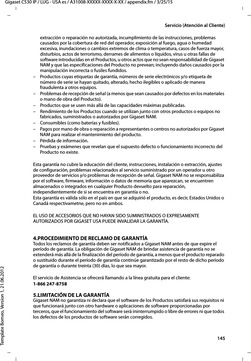  145Gigaset C530 IP / LUG - USA es / A31008-XXXXX-XXXX-X-XX / appendix.fm / 3/25/15Template Borneo, Version 1, 21.06.2012Servicio (Atención al Cliente)extracción o reparación no autorizada, incumplimiento de las instrucciones, problemas causados por la cobertura de red del operador, exposición al fuego, agua o humedad excesiva, inundaciones o cambios extremos de clima o temperatura, casos de fuerza mayor, disturbios, actos de terrorismo, derrames de alimentos o líquidos, virus u otras fallas de software introducidas en el Productos, u otros actos que no sean responsabilidad de Gigaset NAM y que las especificaciones del Producto no prevean; incluyendo daños causados por la manipulación incorrecta o fusiles fundidos.– Productos cuyas etiquetas de garantía, números de serie electrónicos y/o etiqueta de número de serie se hayan quitado, alterado, hecho ilegibles o aplicado de manera fraudulenta a otros equipos.– Problemas de recepción de señal (a menos que sean causados por defectos en los materiales o mano de obra del Producto).– Productos que se usen más allá de las capacidades máximas publicadas.– Rendimiento de los Productos cuando se utilizan junto con otros productos o equipos no fabricados, suministrados o autorizados por Gigaset NAM.– Consumibles (como baterías y fusibles).– Pagos por mano de obra o reparación a representantes o centros no autorizados por Gigaset NAM para realizar el mantenimiento del producto.– Pérdida de información.– Pruebas y exámenes que revelan que el supuesto defecto o funcionamiento incorrecto del Producto no existe.Esta garantía no cubre la educación del cliente, instrucciones, instalación o extracción, ajustes de configuración, problemas relacionados al servicio suministrado por un operador u otro proveedor de servicios y/o problemas de recepción de señal. Gigaset NAM no se responsabiliza por el software, firmware, información o datos de memoria que aparezcan, se encuentren almacenados o integrados en cualquier Producto devuelto para reparación, independientemente de si se encuentra en garantía o no. Esta garantía es válida sólo en el país en que se adquirió el producto, es decir, Estados Unidos o Canadá respectivametne, pero no en ambos.EL USO DE ACCESORIOS QUE NO HAYAN SIDO SUMINISTRADOS O EXPRESAMENTE AUTORIZADOS POR GIGASET USA PUEDE INVALIDAR LA GARANTÍA.4.PROCEDIMIENTO DE RECLAMO DE GARANTÍATodos los reclamos de garantía deben ser notificados a Gigaset NAM antes de que expire el período de garantía. La obligación de Gigaset NAM de brindar asistencia de garantía no se extenderá más allá de la finalización del período de garantía, a menos que el producto reparado o sustituido durante el período de garantía continúe garantizado por el resto de dicho período de garantía o durante treinta (30) días, lo que sea mayor. El servicio de Asistencia se ofrecerá llamando a la línea gratuita para el cliente:1-866 247-8758 5.LIMITACIÓN DE LA GARANTÍAGigaset NAM no garantiza ni declara que el software de los Productos satisfará sus requisitos ni que funcionará junto con otro hardware o aplicaciones de software proporcionadas por terceros, que el funcionamiento del software será ininterrumpido o libre de errores ni que todos los defectos de los productos de software serán corregidos. 