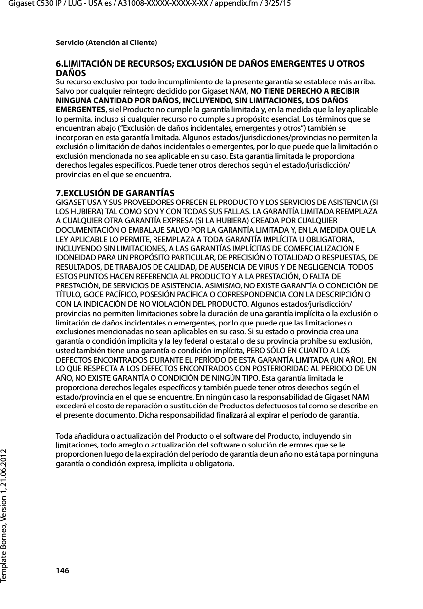 146  Gigaset C530 IP / LUG - USA es / A31008-XXXXX-XXXX-X-XX / appendix.fm / 3/25/15Template Borneo, Version 1, 21.06.2012Servicio (Atención al Cliente)6.LIMITACIÓN DE RECURSOS; EXCLUSIÓN DE DAÑOS EMERGENTES U OTROS DAÑOS Su recurso exclusivo por todo incumplimiento de la presente garantía se establece más arriba. Salvo por cualquier reintegro decidido por Gigaset NAM, NO TIENE DERECHO A RECIBIR NINGUNA CANTIDAD POR DAÑOS, INCLUYENDO, SIN LIMITACIONES, LOS DAÑOS EMERGENTES, si el Producto no cumple la garantía limitada y, en la medida que la ley aplicable lo permita, incluso si cualquier recurso no cumple su propósito esencial. Los términos que se encuentran abajo (“Exclusión de daños incidentales, emergentes y otros”) también se incorporan en esta garantía limitada. Algunos estados/jurisdicciones/provincias no permiten la exclusión o limitación de daños incidentales o emergentes, por lo que puede que la limitación o exclusión mencionada no sea aplicable en su caso. Esta garantía limitada le proporciona derechos legales específicos. Puede tener otros derechos según el estado/jurisdicción/provincias en el que se encuentra.7.EXCLUSIÓN DE GARANTÍASGIGASET USA Y SUS PROVEEDORES OFRECEN EL PRODUCTO Y LOS SERVICIOS DE ASISTENCIA (SI LOS HUBIERA) TAL COMO SON Y CON TODAS SUS FALLAS. LA GARANTÍA LIMITADA REEMPLAZA A CUALQUIER OTRA GARANTÍA EXPRESA (SI LA HUBIERA) CREADA POR CUALQUIER DOCUMENTACIÓN O EMBALAJE SALVO POR LA GARANTÍA LIMITADA Y, EN LA MEDIDA QUE LA LEY APLICABLE LO PERMITE, REEMPLAZA A TODA GARANTÍA IMPLÍCITA U OBLIGATORIA, INCLUYENDO SIN LIMITACIONES, A LAS GARANTÍAS IMPLÍCITAS DE COMERCIALIZACIÓN E IDONEIDAD PARA UN PROPÓSITO PARTICULAR, DE PRECISIÓN O TOTALIDAD O RESPUESTAS, DE RESULTADOS, DE TRABAJOS DE CALIDAD, DE AUSENCIA DE VIRUS Y DE NEGLIGENCIA. TODOS ESTOS PUNTOS HACEN REFERENCIA AL PRODUCTO Y A LA PRESTACIÓN, O FALTA DE PRESTACIÓN, DE SERVICIOS DE ASISTENCIA. ASIMISMO, NO EXISTE GARANTÍA O CONDICIÓN DE TÍTULO, GOCE PACÍFICO, POSESIÓN PACÍFICA O CORRESPONDENCIA CON LA DESCRIPCIÓN O CON LA INDICACIÓN DE NO VIOLACIÓN DEL PRODUCTO. Algunos estados/jurisdicción/provincias no permiten limitaciones sobre la duración de una garantía implícita o la exclusión o limitación de daños incidentales o emergentes, por lo que puede que las limitaciones o exclusiones mencionadas no sean aplicables en su caso. Si su estado o provincia crea una garantía o condición implícita y la ley federal o estatal o de su provincia prohíbe su exclusión, usted también tiene una garantía o condición implícita, PERO SÓLO EN CUANTO A LOS DEFECTOS ENCONTRADOS DURANTE EL PERÍODO DE ESTA GARANTÍA LIMITADA (UN AÑO). EN LO QUE RESPECTA A LOS DEFECTOS ENCONTRADOS CON POSTERIORIDAD AL PERÍODO DE UN AÑO, NO EXISTE GARANTÍA O CONDICIÓN DE NINGÚN TIPO. Esta garantía limitada le proporciona derechos legales específicos y también puede tener otros derechos según el estado/provincia en el que se encuentre. En ningún caso la responsabilidad de Gigaset NAM excederá el costo de reparación o sustitución de Productos defectuosos tal como se describe en el presente documento. Dicha responsabilidad finalizará al expirar el período de garantía.Toda añadidura o actualización del Producto o el software del Producto, incluyendo sin limitaciones, todo arreglo o actualización del software o solución de errores que se le proporcionen luego de la expiración del período de garantía de un año no está tapa por ninguna garantía o condición expresa, implícita u obligatoria.