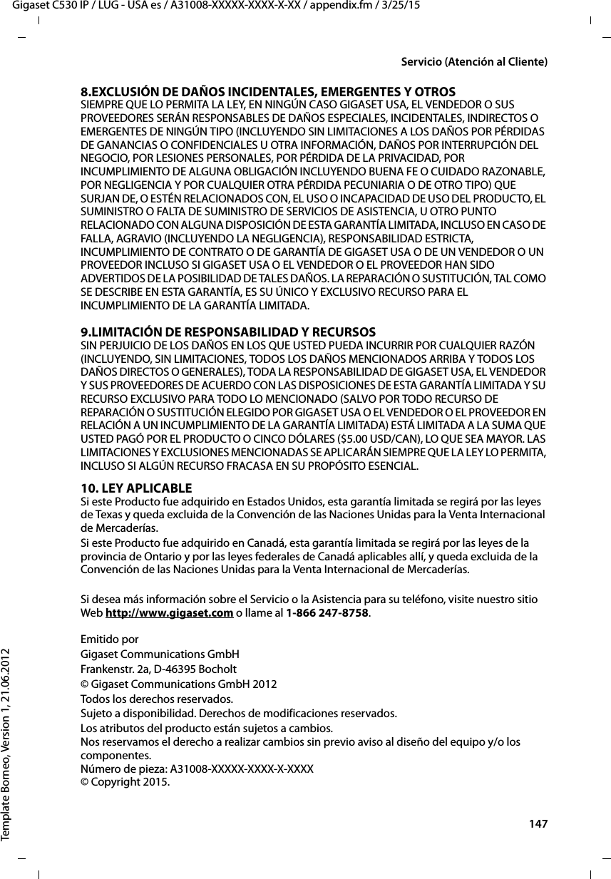  147Gigaset C530 IP / LUG - USA es / A31008-XXXXX-XXXX-X-XX / appendix.fm / 3/25/15Template Borneo, Version 1, 21.06.2012Servicio (Atención al Cliente)8.EXCLUSIÓN DE DAÑOS INCIDENTALES, EMERGENTES Y OTROS SIEMPRE QUE LO PERMITA LA LEY, EN NINGÚN CASO GIGASET USA, EL VENDEDOR O SUS PROVEEDORES SERÁN RESPONSABLES DE DAÑOS ESPECIALES, INCIDENTALES, INDIRECTOS O EMERGENTES DE NINGÚN TIPO (INCLUYENDO SIN LIMITACIONES A LOS DAÑOS POR PÉRDIDAS DE GANANCIAS O CONFIDENCIALES U OTRA INFORMACIÓN, DAÑOS POR INTERRUPCIÓN DEL NEGOCIO, POR LESIONES PERSONALES, POR PÉRDIDA DE LA PRIVACIDAD, POR INCUMPLIMIENTO DE ALGUNA OBLIGACIÓN INCLUYENDO BUENA FE O CUIDADO RAZONABLE, POR NEGLIGENCIA Y POR CUALQUIER OTRA PÉRDIDA PECUNIARIA O DE OTRO TIPO) QUE SURJAN DE, O ESTÉN RELACIONADOS CON, EL USO O INCAPACIDAD DE USO DEL PRODUCTO, EL SUMINISTRO O FALTA DE SUMINISTRO DE SERVICIOS DE ASISTENCIA, U OTRO PUNTO RELACIONADO CON ALGUNA DISPOSICIÓN DE ESTA GARANTÍA LIMITADA, INCLUSO EN CASO DE FALLA, AGRAVIO (INCLUYENDO LA NEGLIGENCIA), RESPONSABILIDAD ESTRICTA, INCUMPLIMIENTO DE CONTRATO O DE GARANTÍA DE GIGASET USA O DE UN VENDEDOR O UN PROVEEDOR INCLUSO SI GIGASET USA O EL VENDEDOR O EL PROVEEDOR HAN SIDO ADVERTIDOS DE LA POSIBILIDAD DE TALES DAÑOS. LA REPARACIÓN O SUSTITUCIÓN, TAL COMO SE DESCRIBE EN ESTA GARANTÍA, ES SU ÚNICO Y EXCLUSIVO RECURSO PARA EL INCUMPLIMIENTO DE LA GARANTÍA LIMITADA. 9.LIMITACIÓN DE RESPONSABILIDAD Y RECURSOS SIN PERJUICIO DE LOS DAÑOS EN LOS QUE USTED PUEDA INCURRIR POR CUALQUIER RAZÓN (INCLUYENDO, SIN LIMITACIONES, TODOS LOS DAÑOS MENCIONADOS ARRIBA Y TODOS LOS DAÑOS DIRECTOS O GENERALES), TODA LA RESPONSABILIDAD DE GIGASET USA, EL VENDEDOR Y SUS PROVEEDORES DE ACUERDO CON LAS DISPOSICIONES DE ESTA GARANTÍA LIMITADA Y SU RECURSO EXCLUSIVO PARA TODO LO MENCIONADO (SALVO POR TODO RECURSO DE REPARACIÓN O SUSTITUCIÓN ELEGIDO POR GIGASET USA O EL VENDEDOR O EL PROVEEDOR EN RELACIÓN A UN INCUMPLIMIENTO DE LA GARANTÍA LIMITADA) ESTÁ LIMITADA A LA SUMA QUE USTED PAGÓ POR EL PRODUCTO O CINCO DÓLARES ($5.00 USD/CAN), LO QUE SEA MAYOR. LAS LIMITACIONES Y EXCLUSIONES MENCIONADAS SE APLICARÁN SIEMPRE QUE LA LEY LO PERMITA, INCLUSO SI ALGÚN RECURSO FRACASA EN SU PROPÓSITO ESENCIAL.10. LEY APLICABLE Si este Producto fue adquirido en Estados Unidos, esta garantía limitada se regirá por las leyes de Texas y queda excluida de la Convención de las Naciones Unidas para la Venta Internacional de Mercaderías. Si este Producto fue adquirido en Canadá, esta garantía limitada se regirá por las leyes de la provincia de Ontario y por las leyes federales de Canadá aplicables allí, y queda excluida de la Convención de las Naciones Unidas para la Venta Internacional de Mercaderías. Si desea más información sobre el Servicio o la Asistencia para su teléfono, visite nuestro sitio Web http://www.gigaset.com o llame al 1-866 247-8758.  Emitido porGigaset Communications GmbH Frankenstr. 2a, D-46395 Bocholt© Gigaset Communications GmbH 2012Todos los derechos reservados.Sujeto a disponibilidad. Derechos de modificaciones reservados.Los atributos del producto están sujetos a cambios.  Nos reservamos el derecho a realizar cambios sin previo aviso al diseño del equipo y/o los componentes.  Número de pieza: A31008-XXXXX-XXXX-X-XXXX  © Copyright 2015.