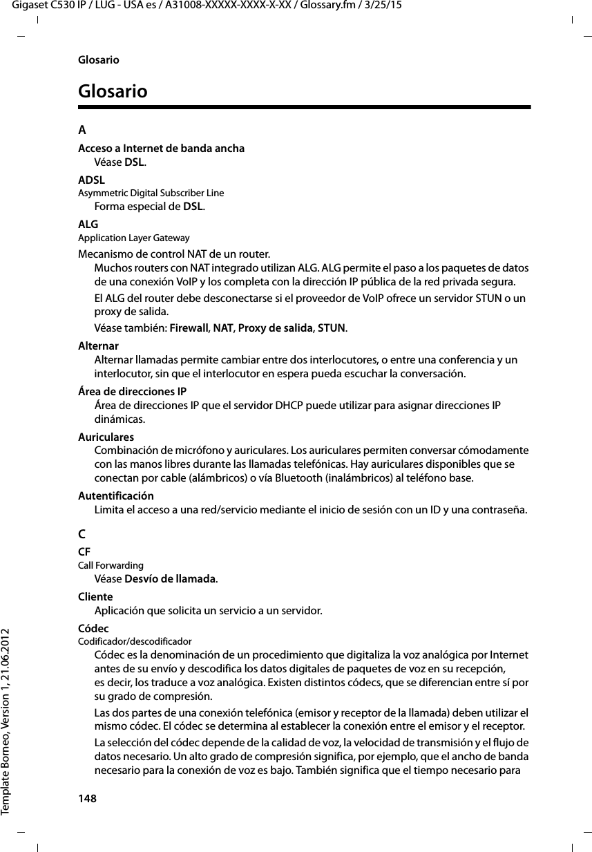 148  Gigaset C530 IP / LUG - USA es / A31008-XXXXX-XXXX-X-XX / Glossary.fm / 3/25/15Template Borneo, Version 1, 21.06.2012GlosarioGlosarioAAcceso a Internet de banda anchaVéase DSL.ADSLAsymmetric Digital Subscriber LineForma especial de DSL.ALG Application Layer GatewayMecanismo de control NAT de un router. Muchos routers con NAT integrado utilizan ALG. ALG permite el paso a los paquetes de datos de una conexión VoIP y los completa con la dirección IP pública de la red privada segura. El ALG del router debe desconectarse si el proveedor de VoIP ofrece un servidor STUN o un proxy de salida. Véase también: Firewall, NAT, Proxy de salida, STUN. AlternarAlternar llamadas permite cambiar entre dos interlocutores, o entre una conferencia y un interlocutor, sin que el interlocutor en espera pueda escuchar la conversación.Área de direcciones IPÁrea de direcciones IP que el servidor DHCP puede utilizar para asignar direcciones IP dinámicas.AuricularesCombinación de micrófono y auriculares. Los auriculares permiten conversar cómodamente con las manos libres durante las llamadas telefónicas. Hay auriculares disponibles que se conectan por cable (alámbricos) o vía Bluetooth (inalámbricos) al teléfono base.AutentificaciónLimita el acceso a una red/servicio mediante el inicio de sesión con un ID y una contraseña. CCF Call ForwardingVéase Desvío de llamada.ClienteAplicación que solicita un servicio a un servidor.Códec Codificador/descodificadorCódec es la denominación de un procedimiento que digitaliza la voz analógica por Internet antes de su envío y descodifica los datos digitales de paquetes de voz en su recepción, es decir, los traduce a voz analógica. Existen distintos códecs, que se diferencian entre sí por su grado de compresión. Las dos partes de una conexión telefónica (emisor y receptor de la llamada) deben utilizar el mismo códec. El códec se determina al establecer la conexión entre el emisor y el receptor. La selección del códec depende de la calidad de voz, la velocidad de transmisión y el flujo de datos necesario. Un alto grado de compresión significa, por ejemplo, que el ancho de banda necesario para la conexión de voz es bajo. También significa que el tiempo necesario para 