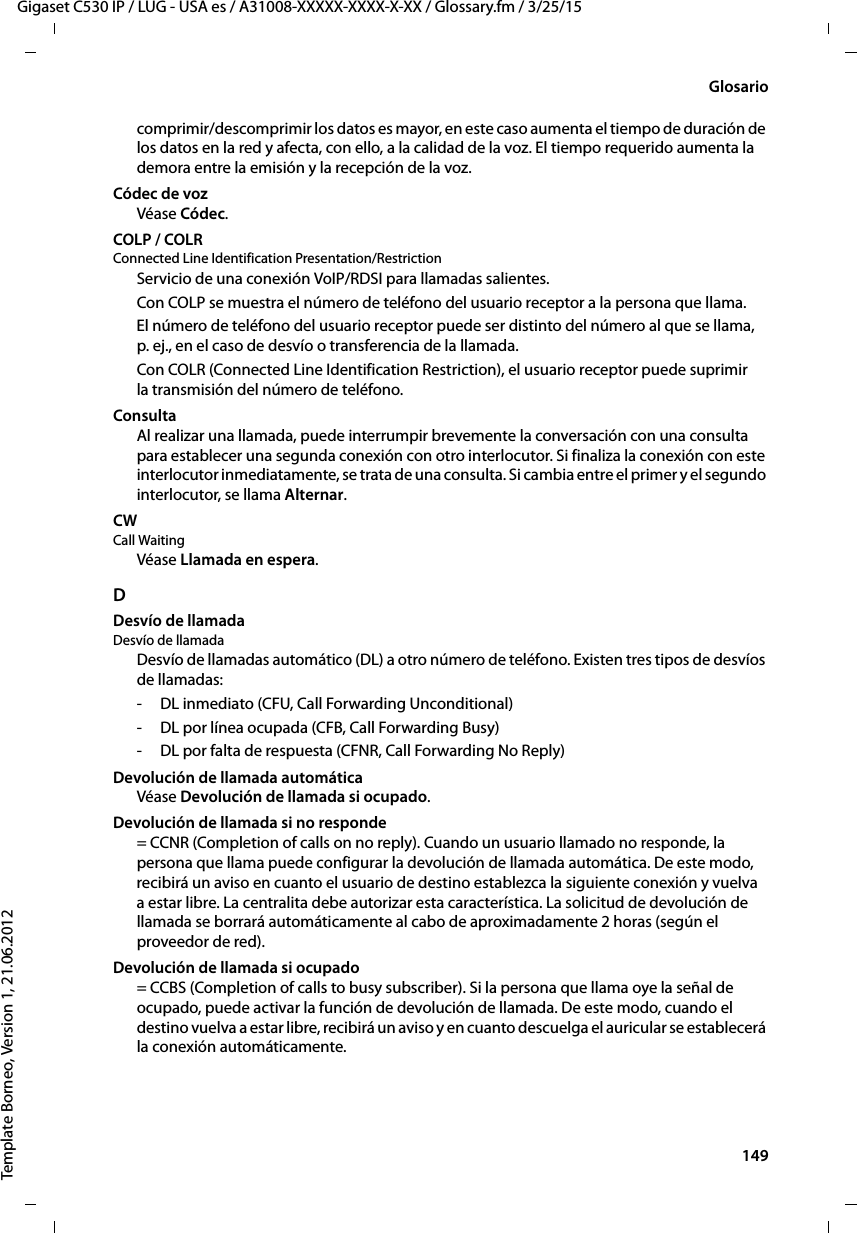  149Gigaset C530 IP / LUG - USA es / A31008-XXXXX-XXXX-X-XX / Glossary.fm / 3/25/15Template Borneo, Version 1, 21.06.2012Glosariocomprimir/descomprimir los datos es mayor, en este caso aumenta el tiempo de duración de los datos en la red y afecta, con ello, a la calidad de la voz. El tiempo requerido aumenta la demora entre la emisión y la recepción de la voz. Códec de vozVéase Códec. COLP / COLRConnected Line Identification Presentation/RestrictionServicio de una conexión VoIP/RDSI para llamadas salientes.Con COLP se muestra el número de teléfono del usuario receptor a la persona que llama. El número de teléfono del usuario receptor puede ser distinto del número al que se llama, p. ej., en el caso de desvío o transferencia de la llamada. Con COLR (Connected Line Identification Restriction), el usuario receptor puede suprimir la transmisión del número de teléfono. ConsultaAl realizar una llamada, puede interrumpir brevemente la conversación con una consulta para establecer una segunda conexión con otro interlocutor. Si finaliza la conexión con este interlocutor inmediatamente, se trata de una consulta. Si cambia entre el primer y el segundo interlocutor, se llama Alternar.CW Call WaitingVéase Llamada en espera.DDesvío de llamadaDesvío de llamada Desvío de llamadas automático (DL) a otro número de teléfono. Existen tres tipos de desvíos de llamadas: - DL inmediato (CFU, Call Forwarding Unconditional)- DL por línea ocupada (CFB, Call Forwarding Busy) - DL por falta de respuesta (CFNR, Call Forwarding No Reply)Devolución de llamada automáticaVéase Devolución de llamada si ocupado.Devolución de llamada si no responde= CCNR (Completion of calls on no reply). Cuando un usuario llamado no responde, la persona que llama puede configurar la devolución de llamada automática. De este modo, recibirá un aviso en cuanto el usuario de destino establezca la siguiente conexión y vuelva a estar libre. La centralita debe autorizar esta característica. La solicitud de devolución de llamada se borrará automáticamente al cabo de aproximadamente 2 horas (según el proveedor de red).Devolución de llamada si ocupado= CCBS (Completion of calls to busy subscriber). Si la persona que llama oye la señal de ocupado, puede activar la función de devolución de llamada. De este modo, cuando el destino vuelva a estar libre, recibirá un aviso y en cuanto descuelga el auricular se establecerá la conexión automáticamente.