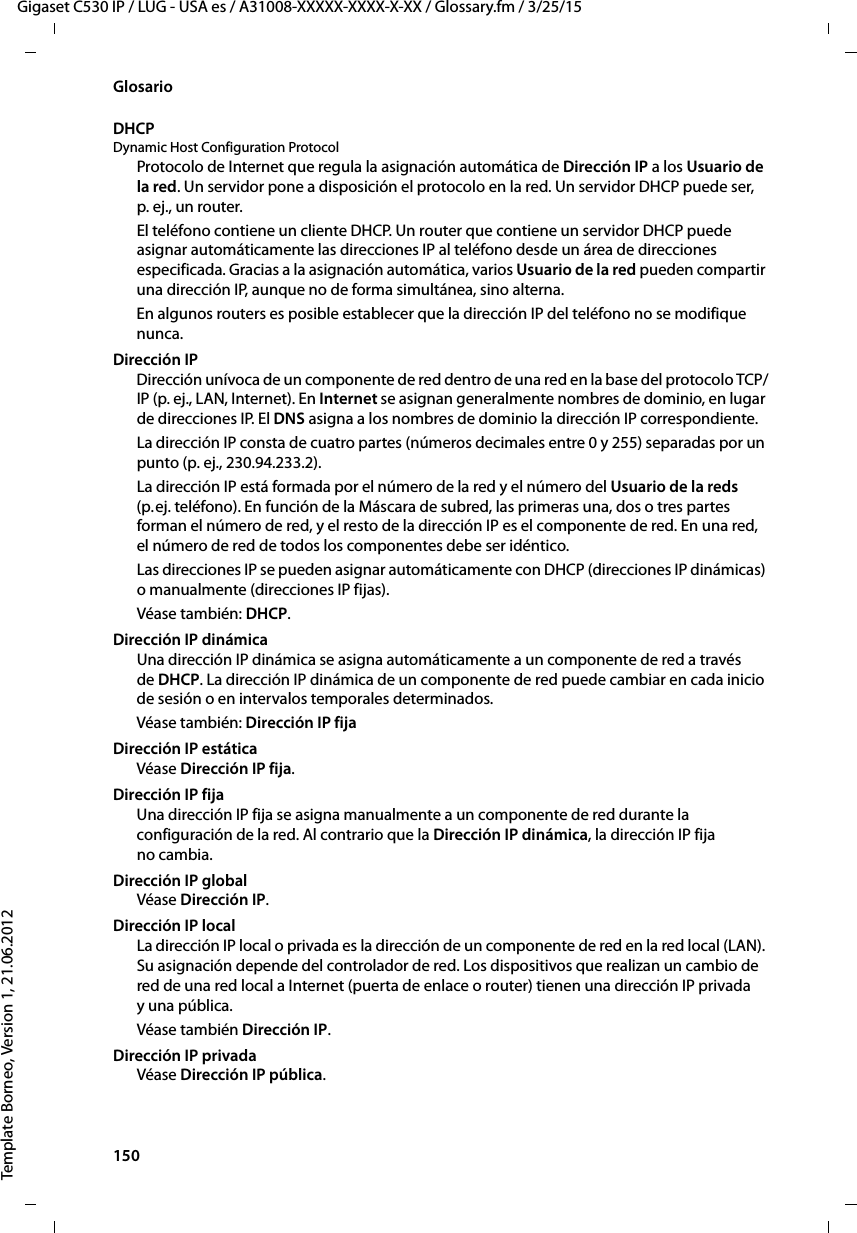 150  Gigaset C530 IP / LUG - USA es / A31008-XXXXX-XXXX-X-XX / Glossary.fm / 3/25/15Template Borneo, Version 1, 21.06.2012GlosarioDHCP Dynamic Host Configuration ProtocolProtocolo de Internet que regula la asignación automática de Dirección IP a los Usuario de la red. Un servidor pone a disposición el protocolo en la red. Un servidor DHCP puede ser, p. ej., un router.El teléfono contiene un cliente DHCP. Un router que contiene un servidor DHCP puede asignar automáticamente las direcciones IP al teléfono desde un área de direcciones especificada. Gracias a la asignación automática, varios Usuario de la red pueden compartir una dirección IP, aunque no de forma simultánea, sino alterna.En algunos routers es posible establecer que la dirección IP del teléfono no se modifique nunca.Dirección IPDirección unívoca de un componente de red dentro de una red en la base del protocolo TCP/IP (p. ej., LAN, Internet). En Internet se asignan generalmente nombres de dominio, en lugar de direcciones IP. El DNS asigna a los nombres de dominio la dirección IP correspondiente.La dirección IP consta de cuatro partes (números decimales entre 0 y 255) separadas por un punto (p. ej., 230.94.233.2). La dirección IP está formada por el número de la red y el número del Usuario de la reds (p. ej. teléfono). En función de la Máscara de subred, las primeras una, dos o tres partes forman el número de red, y el resto de la dirección IP es el componente de red. En una red, el número de red de todos los componentes debe ser idéntico.Las direcciones IP se pueden asignar automáticamente con DHCP (direcciones IP dinámicas) o manualmente (direcciones IP fijas).Véase también: DHCP.Dirección IP dinámicaUna dirección IP dinámica se asigna automáticamente a un componente de red a través de DHCP. La dirección IP dinámica de un componente de red puede cambiar en cada inicio de sesión o en intervalos temporales determinados.Véase también: Dirección IP fijaDirección IP estáticaVéase Dirección IP fija.Dirección IP fijaUna dirección IP fija se asigna manualmente a un componente de red durante la configuración de la red. Al contrario que la Dirección IP dinámica, la dirección IP fija no cambia.Dirección IP globalVéase Dirección IP.Dirección IP localLa dirección IP local o privada es la dirección de un componente de red en la red local (LAN). Su asignación depende del controlador de red. Los dispositivos que realizan un cambio de red de una red local a Internet (puerta de enlace o router) tienen una dirección IP privada y una pública.Véase también Dirección IP.Dirección IP privadaVéase Dirección IP pública.