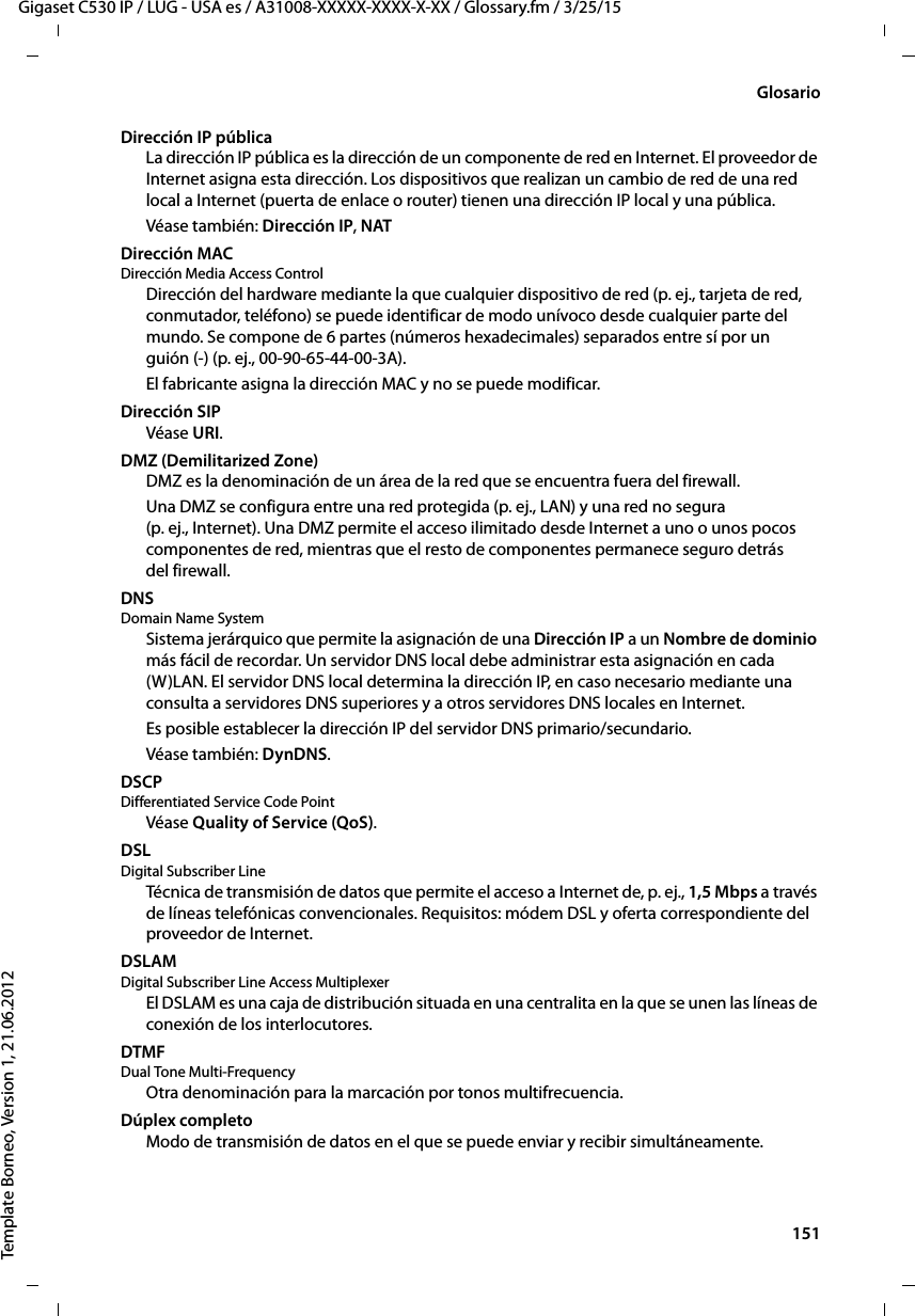  151Gigaset C530 IP / LUG - USA es / A31008-XXXXX-XXXX-X-XX / Glossary.fm / 3/25/15Template Borneo, Version 1, 21.06.2012GlosarioDirección IP públicaLa dirección IP pública es la dirección de un componente de red en Internet. El proveedor de Internet asigna esta dirección. Los dispositivos que realizan un cambio de red de una red local a Internet (puerta de enlace o router) tienen una dirección IP local y una pública.Véase también: Dirección IP, NAT Dirección MAC Dirección Media Access ControlDirección del hardware mediante la que cualquier dispositivo de red (p. ej., tarjeta de red, conmutador, teléfono) se puede identificar de modo unívoco desde cualquier parte del mundo. Se compone de 6 partes (números hexadecimales) separados entre sí por un  guión (-) (p. ej., 00-90-65-44-00-3A).El fabricante asigna la dirección MAC y no se puede modificar. Dirección SIPVéase URI.DMZ (Demilitarized Zone)DMZ es la denominación de un área de la red que se encuentra fuera del firewall.Una DMZ se configura entre una red protegida (p. ej., LAN) y una red no segura (p. ej., Internet). Una DMZ permite el acceso ilimitado desde Internet a uno o unos pocos componentes de red, mientras que el resto de componentes permanece seguro detrás del firewall.DNS Domain Name SystemSistema jerárquico que permite la asignación de una Dirección IP a un Nombre de dominio más fácil de recordar. Un servidor DNS local debe administrar esta asignación en cada (W)LAN. El servidor DNS local determina la dirección IP, en caso necesario mediante una consulta a servidores DNS superiores y a otros servidores DNS locales en Internet. Es posible establecer la dirección IP del servidor DNS primario/secundario. Véase también: DynDNS.DSCP Differentiated Service Code PointVéase Quality of Service (QoS).DSL Digital Subscriber LineTécnica de transmisión de datos que permite el acceso a Internet de, p. ej., 1,5 Mbps a través de líneas telefónicas convencionales. Requisitos: módem DSL y oferta correspondiente del proveedor de Internet.DSLAM Digital Subscriber Line Access MultiplexerEl DSLAM es una caja de distribución situada en una centralita en la que se unen las líneas de conexión de los interlocutores. DTMF Dual Tone Multi-FrequencyOtra denominación para la marcación por tonos multifrecuencia.Dúplex completoModo de transmisión de datos en el que se puede enviar y recibir simultáneamente.