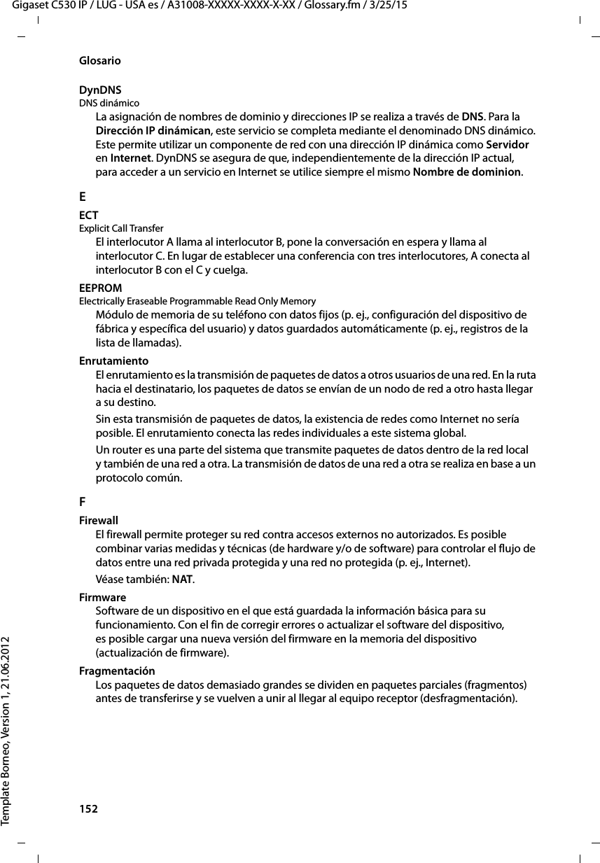 152  Gigaset C530 IP / LUG - USA es / A31008-XXXXX-XXXX-X-XX / Glossary.fm / 3/25/15Template Borneo, Version 1, 21.06.2012GlosarioDynDNS DNS dinámicoLa asignación de nombres de dominio y direcciones IP se realiza a través de DNS. Para la Dirección IP dinámican, este servicio se completa mediante el denominado DNS dinámico. Este permite utilizar un componente de red con una dirección IP dinámica como Servidor en Internet. DynDNS se asegura de que, independientemente de la dirección IP actual, para acceder a un servicio en Internet se utilice siempre el mismo Nombre de dominion.EECTExplicit Call TransferEl interlocutor A llama al interlocutor B, pone la conversación en espera y llama al interlocutor C. En lugar de establecer una conferencia con tres interlocutores, A conecta al interlocutor B con el C y cuelga.EEPROM Electrically Eraseable Programmable Read Only MemoryMódulo de memoria de su teléfono con datos fijos (p. ej., configuración del dispositivo de fábrica y específica del usuario) y datos guardados automáticamente (p. ej., registros de la lista de llamadas).EnrutamientoEl enrutamiento es la transmisión de paquetes de datos a otros usuarios de una red. En la ruta hacia el destinatario, los paquetes de datos se envían de un nodo de red a otro hasta llegar a su destino.Sin esta transmisión de paquetes de datos, la existencia de redes como Internet no sería posible. El enrutamiento conecta las redes individuales a este sistema global.Un router es una parte del sistema que transmite paquetes de datos dentro de la red local y también de una red a otra. La transmisión de datos de una red a otra se realiza en base a un protocolo común.FFirewallEl firewall permite proteger su red contra accesos externos no autorizados. Es posible combinar varias medidas y técnicas (de hardware y/o de software) para controlar el flujo de datos entre una red privada protegida y una red no protegida (p. ej., Internet). Véase también: NAT.FirmwareSoftware de un dispositivo en el que está guardada la información básica para su funcionamiento. Con el fin de corregir errores o actualizar el software del dispositivo, es posible cargar una nueva versión del firmware en la memoria del dispositivo (actualización de firmware).FragmentaciónLos paquetes de datos demasiado grandes se dividen en paquetes parciales (fragmentos) antes de transferirse y se vuelven a unir al llegar al equipo receptor (desfragmentación). 