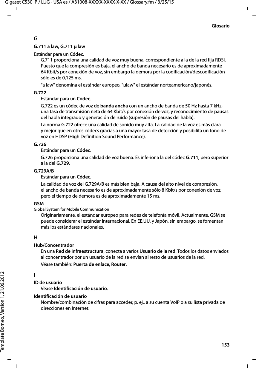  153Gigaset C530 IP / LUG - USA es / A31008-XXXXX-XXXX-X-XX / Glossary.fm / 3/25/15Template Borneo, Version 1, 21.06.2012GlosarioGG.711 a law, G.711 μ law Estándar para un Códec. G.711 proporciona una calidad de voz muy buena, correspondiente a la de la red fija RDSI. Puesto que la compresión es baja, el ancho de banda necesario es de aproximadamente 64 Kbit/s por conexión de voz, sin embargo la demora por la codificación/descodificación sólo es de 0,125 ms. &quot;a law&quot; denomina el estándar europeo, &quot;μlaw&quot; el estándar norteamericano/japonés. G.722Estándar para un Códec. G.722 es un códec de voz de banda ancha con un ancho de banda de 50 Hz hasta 7 kHz, una tasa de transmisión neta de 64 Kbit/s por conexión de voz, y reconocimiento de pausas del habla integrado y generación de ruido (supresión de pausas del habla). La norma G.722 ofrece una calidad de sonido muy alta. La calidad de la voz es más clara y mejor que en otros códecs gracias a una mayor tasa de detección y posibilita un tono de voz en HDSP (High Definition Sound Performance). G.726Estándar para un Códec. G.726 proporciona una calidad de voz buena. Es inferior a la del códec G.711, pero superior a la del G.729. G.729A/BEstándar para un Códec. La calidad de voz del G.729A/B es más bien baja. A causa del alto nivel de compresión, el ancho de banda necesario es de aproximadamente sólo 8 Kbit/s por conexión de voz, pero el tiempo de demora es de aproximadamente 15 ms. GSM Global System for Mobile CommunicationOriginariamente, el estándar europeo para redes de telefonía móvil. Actualmente, GSM se puede considerar el estándar internacional. En EE.UU. y Japón, sin embargo, se fomentan más los estándares nacionales.HHub/ConcentradorEn una Red de infraestructura, conecta a varios Usuario de la red. Todos los datos enviados al concentrador por un usuario de la red se envían al resto de usuarios de la red.Véase también: Puerta de enlace, Router. IID de usuarioVéase Identificación de usuario.Identificación de usuarioNombre/combinación de cifras para acceder, p. ej., a su cuenta VoIP o a su lista privada de direcciones en Internet.