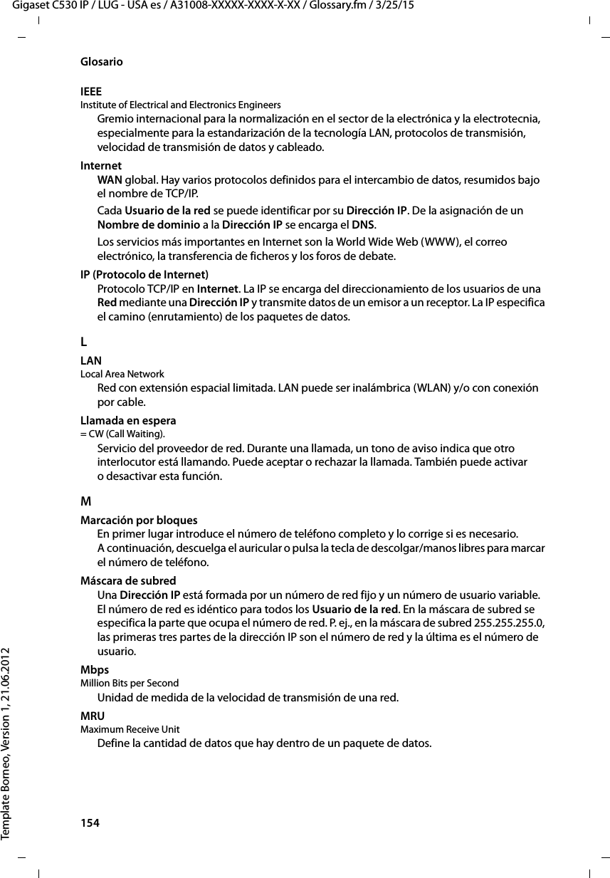 154  Gigaset C530 IP / LUG - USA es / A31008-XXXXX-XXXX-X-XX / Glossary.fm / 3/25/15Template Borneo, Version 1, 21.06.2012GlosarioIEEE Institute of Electrical and Electronics Engineers Gremio internacional para la normalización en el sector de la electrónica y la electrotecnia, especialmente para la estandarización de la tecnología LAN, protocolos de transmisión, velocidad de transmisión de datos y cableado.InternetWAN global. Hay varios protocolos definidos para el intercambio de datos, resumidos bajo el nombre de TCP/IP. Cada Usuario de la red se puede identificar por su Dirección IP. De la asignación de un Nombre de dominio a la Dirección IP se encarga el DNS. Los servicios más importantes en Internet son la World Wide Web (WWW), el correo electrónico, la transferencia de ficheros y los foros de debate. IP (Protocolo de Internet)Protocolo TCP/IP en Internet. La IP se encarga del direccionamiento de los usuarios de una Red mediante una Dirección IP y transmite datos de un emisor a un receptor. La IP especifica el camino (enrutamiento) de los paquetes de datos.LLAN Local Area NetworkRed con extensión espacial limitada. LAN puede ser inalámbrica (WLAN) y/o con conexión por cable.Llamada en espera = CW (Call Waiting). Servicio del proveedor de red. Durante una llamada, un tono de aviso indica que otro interlocutor está llamando. Puede aceptar o rechazar la llamada. También puede activar o desactivar esta función.MMarcación por bloquesEn primer lugar introduce el número de teléfono completo y lo corrige si es necesario. A continuación, descuelga el auricular o pulsa la tecla de descolgar/manos libres para marcar el número de teléfono. Máscara de subred Una Dirección IP está formada por un número de red fijo y un número de usuario variable. El número de red es idéntico para todos los Usuario de la red. En la máscara de subred se especifica la parte que ocupa el número de red. P. ej., en la máscara de subred 255.255.255.0, las primeras tres partes de la dirección IP son el número de red y la última es el número de usuario.Mbps Million Bits per SecondUnidad de medida de la velocidad de transmisión de una red.MRU Maximum Receive UnitDefine la cantidad de datos que hay dentro de un paquete de datos.