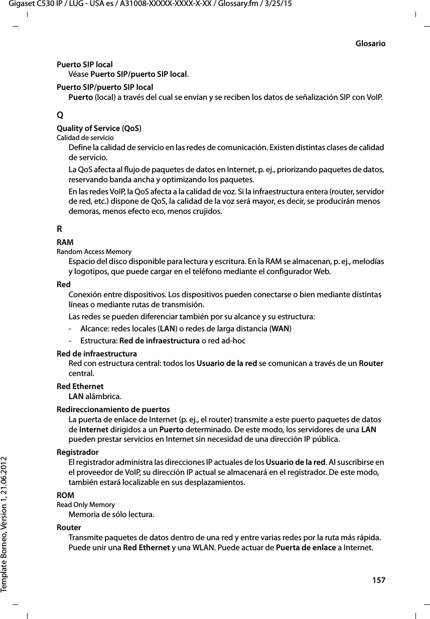  157Gigaset C530 IP / LUG - USA es / A31008-XXXXX-XXXX-X-XX / Glossary.fm / 3/25/15Template Borneo, Version 1, 21.06.2012GlosarioPuerto SIP localVéase Puerto SIP/puerto SIP local. Puerto SIP/puerto SIP localPuerto (local) a través del cual se envían y se reciben los datos de señalización SIP con VoIP.QQuality of Service (QoS)Calidad de servicioDefine la calidad de servicio en las redes de comunicación. Existen distintas clases de calidad de servicio. La QoS afecta al flujo de paquetes de datos en Internet, p. ej., priorizando paquetes de datos, reservando banda ancha y optimizando los paquetes. En las redes VoIP, la QoS afecta a la calidad de voz. Si la infraestructura entera (router, servidor de red, etc.) dispone de QoS, la calidad de la voz será mayor, es decir, se producirán menos demoras, menos efecto eco, menos crujidos. RRAM Random Access MemoryEspacio del disco disponible para lectura y escritura. En la RAM se almacenan, p. ej., melodías y logotipos, que puede cargar en el teléfono mediante el configurador Web.RedConexión entre dispositivos. Los dispositivos pueden conectarse o bien mediante distintas líneas o mediante rutas de transmisión. Las redes se pueden diferenciar también por su alcance y su estructura: - Alcance: redes locales (LAN) o redes de larga distancia (WAN)-Estructura: Red de infraestructura o red ad-hoc Red de infraestructuraRed con estructura central: todos los Usuario de la red se comunican a través de un Router central. Red EthernetLAN alámbrica.Redireccionamiento de puertosLa puerta de enlace de Internet (p. ej., el router) transmite a este puerto paquetes de datos de Internet dirigidos a un Puerto determinado. De este modo, los servidores de una LAN pueden prestar servicios en Internet sin necesidad de una dirección IP pública.RegistradorEl registrador administra las direcciones IP actuales de los Usuario de la red. Al suscribirse en el proveedor de VoIP, su dirección IP actual se almacenará en el registrador. De este modo, también estará localizable en sus desplazamientos. ROM Read Only MemoryMemoria de sólo lectura.RouterTransmite paquetes de datos dentro de una red y entre varias redes por la ruta más rápida. Puede unir una Red Ethernet y una WLAN. Puede actuar de Puerta de enlace a Internet. 