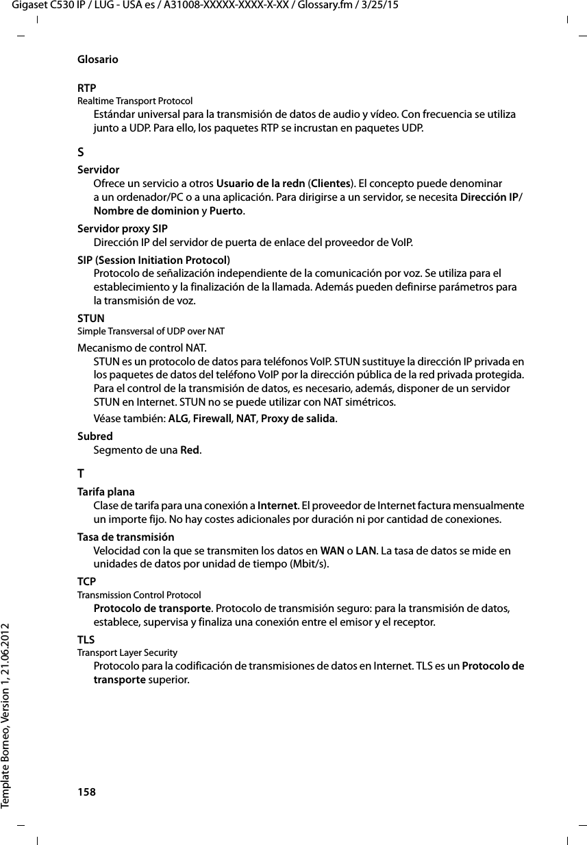 158  Gigaset C530 IP / LUG - USA es / A31008-XXXXX-XXXX-X-XX / Glossary.fm / 3/25/15Template Borneo, Version 1, 21.06.2012GlosarioRTP Realtime Transport ProtocolEstándar universal para la transmisión de datos de audio y vídeo. Con frecuencia se utiliza junto a UDP. Para ello, los paquetes RTP se incrustan en paquetes UDP.SServidorOfrece un servicio a otros Usuario de la redn (Clientes). El concepto puede denominar a un ordenador/PC o a una aplicación. Para dirigirse a un servidor, se necesita Dirección IP/Nombre de dominion y Puerto. Servidor proxy SIPDirección IP del servidor de puerta de enlace del proveedor de VoIP. SIP (Session Initiation Protocol)Protocolo de señalización independiente de la comunicación por voz. Se utiliza para el establecimiento y la finalización de la llamada. Además pueden definirse parámetros para la transmisión de voz.STUN Simple Transversal of UDP over NATMecanismo de control NAT. STUN es un protocolo de datos para teléfonos VoIP. STUN sustituye la dirección IP privada en los paquetes de datos del teléfono VoIP por la dirección pública de la red privada protegida. Para el control de la transmisión de datos, es necesario, además, disponer de un servidor STUN en Internet. STUN no se puede utilizar con NAT simétricos. Véase también: ALG, Firewall, NAT, Proxy de salida. SubredSegmento de una Red.TTarifa planaClase de tarifa para una conexión a Internet. El proveedor de Internet factura mensualmente un importe fijo. No hay costes adicionales por duración ni por cantidad de conexiones.Tasa de transmisiónVelocidad con la que se transmiten los datos en WAN o LAN. La tasa de datos se mide en unidades de datos por unidad de tiempo (Mbit/s).TCP Transmission Control ProtocolProtocolo de transporte. Protocolo de transmisión seguro: para la transmisión de datos, establece, supervisa y finaliza una conexión entre el emisor y el receptor. TLS Transport Layer SecurityProtocolo para la codificación de transmisiones de datos en Internet. TLS es un Protocolo de transporte superior. 