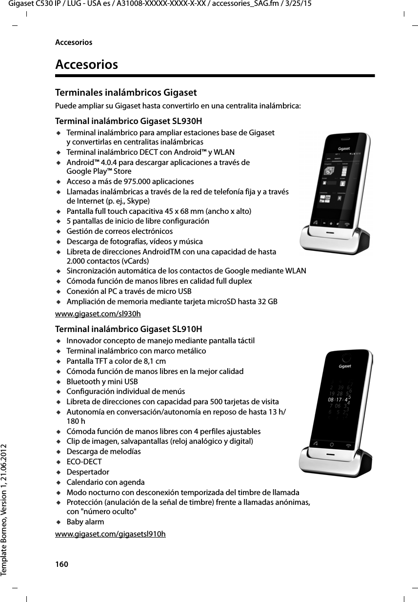 160  Gigaset C530 IP / LUG - USA es / A31008-XXXXX-XXXX-X-XX / accessories_SAG.fm / 3/25/15Template Borneo, Version 1, 21.06.2012AccesoriosAccesoriosTerminales inalámbricos GigasetPuede ampliar su Gigaset hasta convertirlo en una centralita inalámbrica:Terminal inalámbrico Gigaset SL930HuTerminal inalámbrico para ampliar estaciones base de Gigaset y convertirlas en centralitas inalámbricasuTerminal inalámbrico DECT con Android™ y WLANuAndroid™ 4.0.4 para descargar aplicaciones a través de Google Play™ StoreuAcceso a más de 975.000 aplicacionesuLlamadas inalámbricas a través de la red de telefonía fija y a través de Internet (p. ej., Skype)uPantalla full touch capacitiva 45 x 68 mm (ancho x alto)u5 pantallas de inicio de libre configuraciónuGestión de correos electrónicosuDescarga de fotografías, vídeos y músicauLibreta de direcciones AndroidTM con una capacidad de hasta 2.000 contactos (vCards)uSincronización automática de los contactos de Google mediante WLANuCómoda función de manos libres en calidad full duplexuConexión al PC a través de micro USBuAmpliación de memoria mediante tarjeta microSD hasta 32 GBwww.gigaset.com/sl930hTerminal inalámbrico Gigaset SL910HuInnovador concepto de manejo mediante pantalla táctiluTerminal inalámbrico con marco metálicouPantalla TFT a color de 8,1 cmuCómoda función de manos libres en la mejor calidaduBluetooth y mini USBuConfiguración individual de menúsuLibreta de direcciones con capacidad para 500 tarjetas de visitauAutonomía en conversación/autonomía en reposo de hasta 13 h/180 huCómoda función de manos libres con 4 perfiles ajustablesuClip de imagen, salvapantallas (reloj analógico y digital)uDescarga de melodíasuECO-DECTuDespertadoruCalendario con agendauModo nocturno con desconexión temporizada del timbre de llamadauProtección (anulación de la señal de timbre) frente a llamadas anónimas, con &quot;número oculto&quot;uBaby alarmwww.gigaset.com/gigasetsl910h