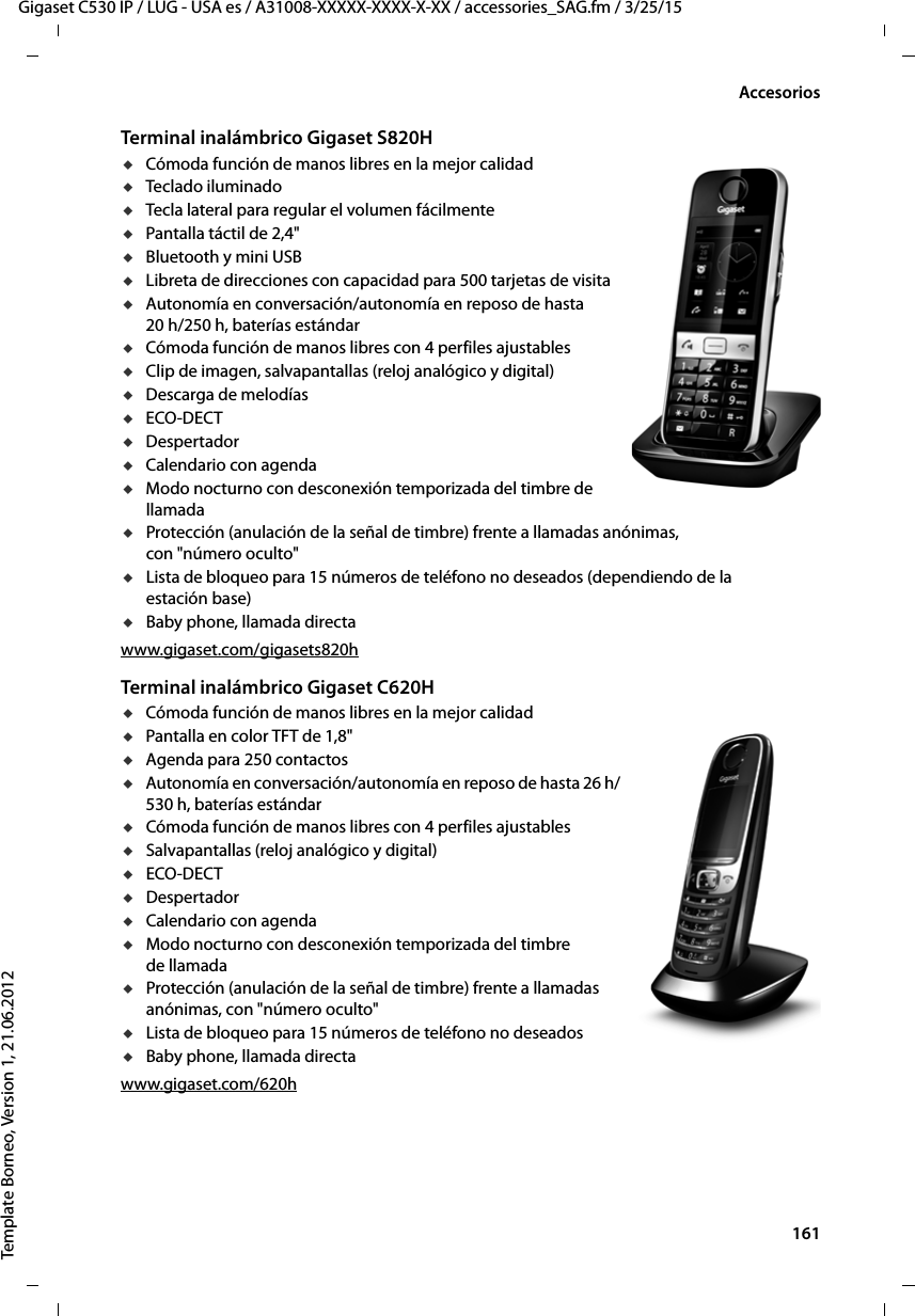  161Gigaset C530 IP / LUG - USA es / A31008-XXXXX-XXXX-X-XX / accessories_SAG.fm / 3/25/15Template Borneo, Version 1, 21.06.2012AccesoriosTerminal inalámbrico Gigaset S820HuCómoda función de manos libres en la mejor calidaduTeclado iluminadouTecla lateral para regular el volumen fácilmenteuPantalla táctil de 2,4&quot;uBluetooth y mini USBuLibreta de direcciones con capacidad para 500 tarjetas de visitauAutonomía en conversación/autonomía en reposo de hasta 20 h/250 h, baterías estándaruCómoda función de manos libres con 4 perfiles ajustablesuClip de imagen, salvapantallas (reloj analógico y digital)uDescarga de melodíasuECO-DECTuDespertadoruCalendario con agendauModo nocturno con desconexión temporizada del timbre de llamadauProtección (anulación de la señal de timbre) frente a llamadas anónimas, con &quot;número oculto&quot;uLista de bloqueo para 15 números de teléfono no deseados (dependiendo de la estación base)uBaby phone, llamada directawww.gigaset.com/gigasets820hTerminal inalámbrico Gigaset C620HuCómoda función de manos libres en la mejor calidaduPantalla en color TFT de 1,8&quot;uAgenda para 250 contactosuAutonomía en conversación/autonomía en reposo de hasta 26 h/530 h, baterías estándaruCómoda función de manos libres con 4 perfiles ajustablesuSalvapantallas (reloj analógico y digital)uECO-DECTuDespertadoruCalendario con agendauModo nocturno con desconexión temporizada del timbre de llamadauProtección (anulación de la señal de timbre) frente a llamadas anónimas, con &quot;número oculto&quot;uLista de bloqueo para 15 números de teléfono no deseadosuBaby phone, llamada directawww.gigaset.com/620h